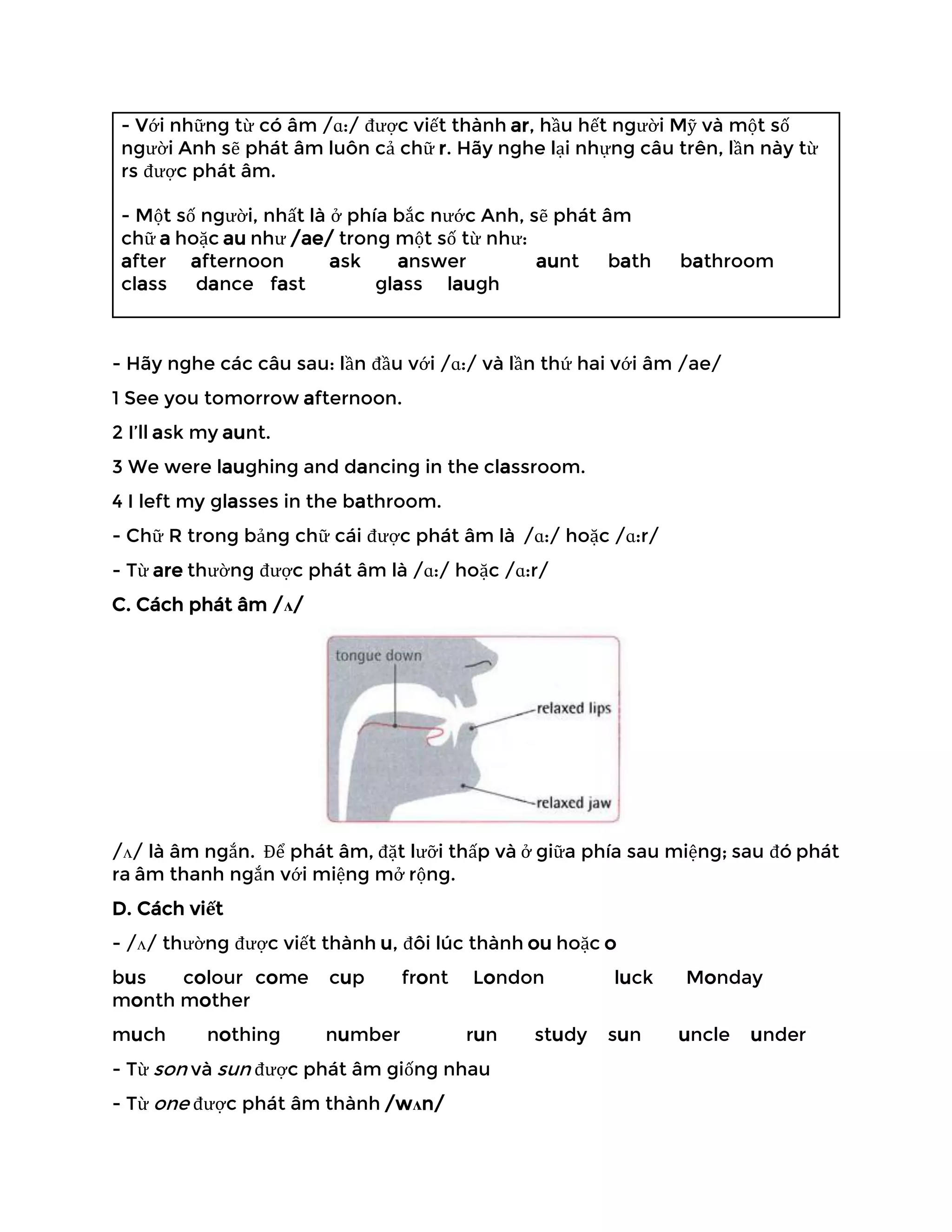 - Với những từ có âm /ɑ:/ được viết thành ar, hầu hết người Mỹ và một số
người Anh sẽ phát âm luôn cả chữ r. Hãy nghe lại nhựng câu trên, lần này từ
rs được phát âm.
- Một số người, nhất là ở phía bắc nước Anh, sẽ phát âm
chữ a hoặc au như /ae/ trong một số từ như:
after afternoon ask answer aunt bath bathroom
class dance fast glass laugh
- Hãy nghe các câu sau: lần đầu với /ɑ:/ và lần thứ hai với âm /ae/
1 See you tomorrow afternoon.
2 I’ll ask my aunt.
3 We were laughing and dancing in the classroom.
4 I left my glasses in the bathroom.
- Chữ R trong bảng chữ cái được phát âm là /ɑ:/ hoặc /ɑ:r/
- Từ are thường được phát âm là /ɑ:/ hoặc /ɑ:r/
C. Cách phát âm /ʌ/
/ʌ/ là âm ngắn. Để phát âm, đặt lưỡi thấp và ở giữa phía sau miệng; sau đó phát
ra âm thanh ngắn với miệng mở rộng.
D. Cách viết
- /ʌ/ thường được viết thành u, đôi lúc thành ou hoặc o
bus colour come cup front London luck Monday
month mother
much nothing number run study sun uncle under
- Từ son và sun được phát âm giống nhau
- Từ one được phát âm thành /wʌn/
 