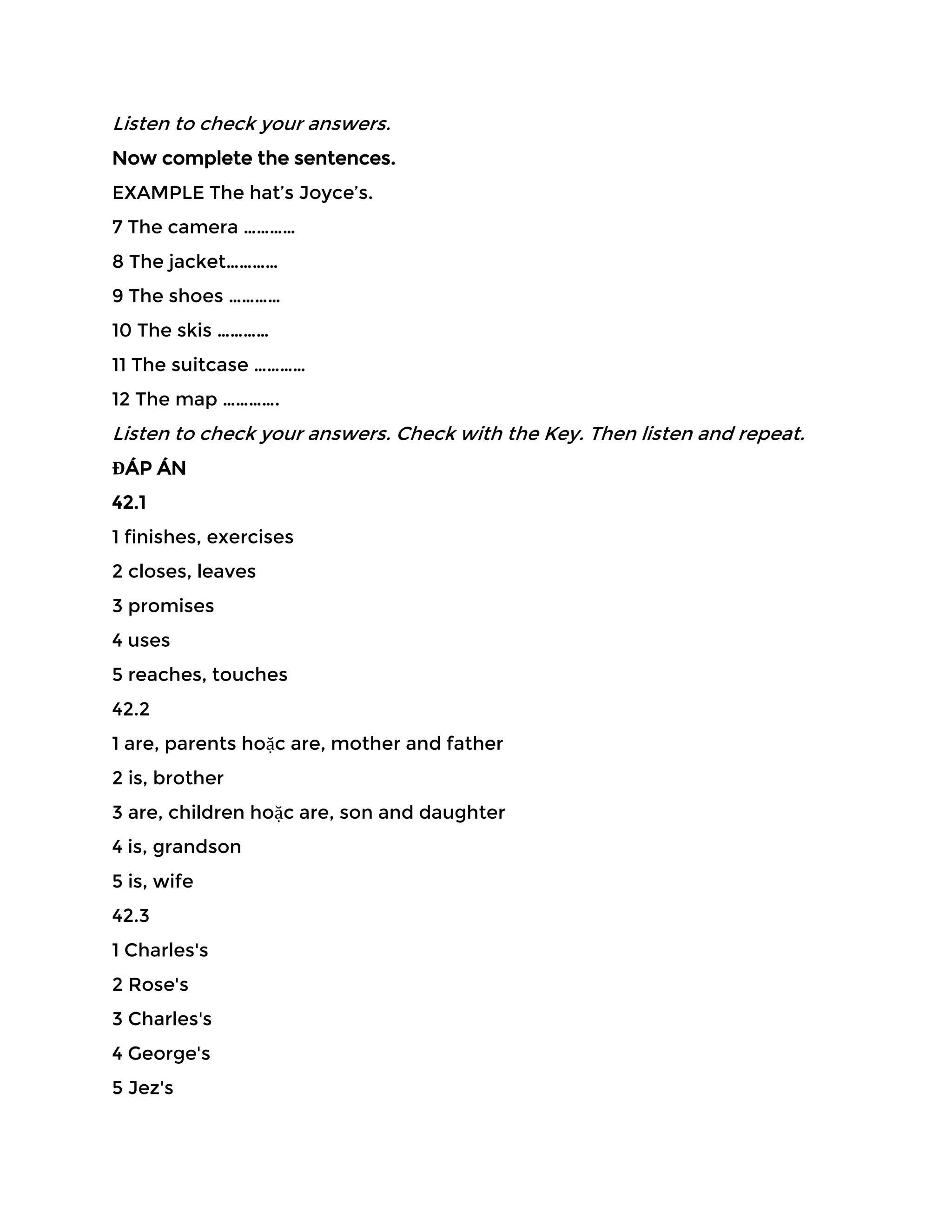Listen to check your answers.
Now complete the sentences.
EXAMPLE The hat’s Joyce’s.
7 The camera …………
8 The jacket…………
9 The shoes …………
10 The skis …………
11 The suitcase …………
12 The map ………….
Listen to check your answers. Check with the Key. Then listen and repeat.
ĐÁP ÁN
42.1
1 finishes, exercises
2 closes, leaves
3 promises
4 uses
5 reaches, touches
42.2
1 are, parents hoặc are, mother and father
2 is, brother
3 are, children hoặc are, son and daughter
4 is, grandson
5 is, wife
42.3
1 Charles's
2 Rose's
3 Charles's
4 George's
5 Jez's
 