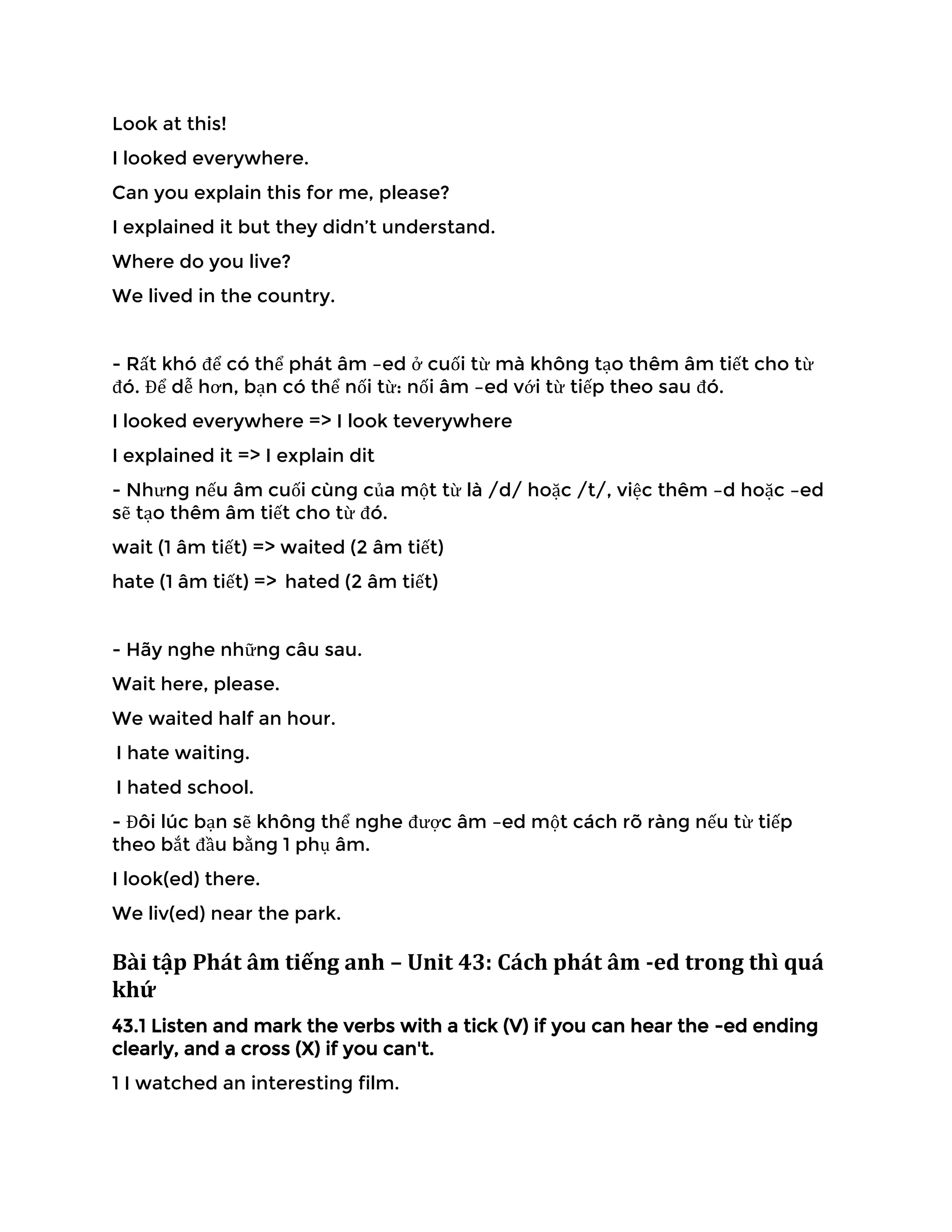 Look at this!
I looked everywhere.
Can you explain this for me, please?
I explained it but they didn’t understand.
Where do you live?
We lived in the country.
- Rất khó để có thể phát âm –ed ở cuối từ mà không tạo thêm âm tiết cho từ
đó. Để dễ hơn, bạn có thể nối từ: nối âm –ed với từ tiếp theo sau đó.
I looked everywhere => I look teverywhere
I explained it => I explain dit
- Nhưng nếu âm cuối cùng của một từ là /d/ hoặc /t/, việc thêm –d hoặc –ed
sẽ tạo thêm âm tiết cho từ đó.
wait (1 âm tiết) => waited (2 âm tiết)
hate (1 âm tiết) => hated (2 âm tiết)
- Hãy nghe những câu sau.
Wait here, please.
We waited half an hour.
I hate waiting.
I hated school.
- Đôi lúc bạn sẽ không thể nghe được âm –ed một cách rõ ràng nếu từ tiếp
theo bắt đầu bằng 1 phụ âm.
I look(ed) there.
We liv(ed) near the park.
Bài tập Phát âm tiếng anh – Unit 43: Cách phát âm -ed trong thì quá
khứ
43.1 Listen and mark the verbs with a tick (V) if you can hear the -ed ending
clearly, and a cross (X) if you can't.
1 I watched an interesting film.
 