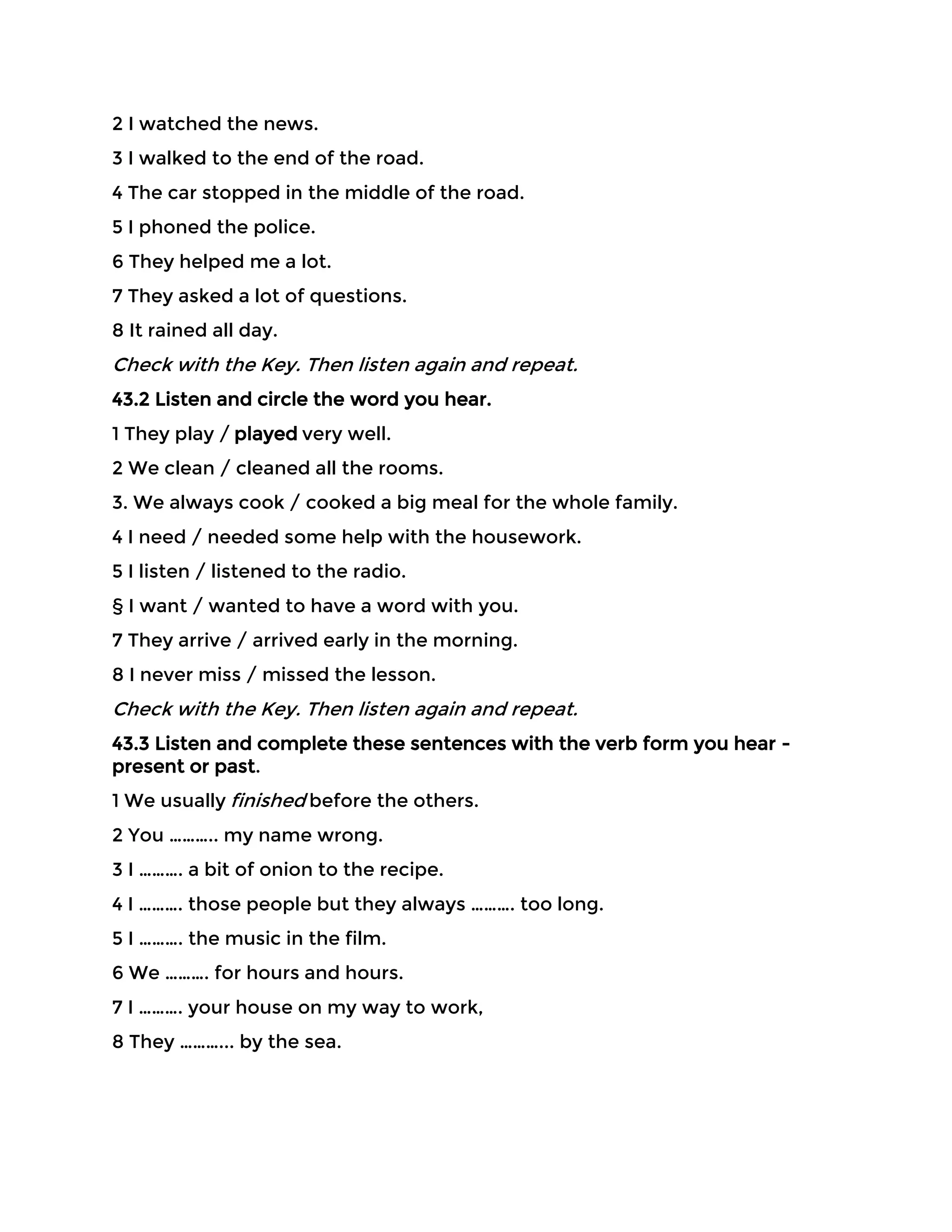2 I watched the news.
3 I walked to the end of the road.
4 The car stopped in the middle of the road.
5 I phoned the police.
6 They helped me a lot.
7 They asked a lot of questions.
8 It rained all day.
Check with the Key. Then listen again and repeat.
43.2 Listen and circle the word you hear.
1 They play / played very well.
2 We clean / cleaned all the rooms.
3. We always cook / cooked a big meal for the whole family.
4 I need / needed some help with the housework.
5 I listen / listened to the radio.
§ I want / wanted to have a word with you.
7 They arrive / arrived early in the morning.
8 I never miss / missed the lesson.
Check with the Key. Then listen again and repeat.
43.3 Listen and complete these sentences with the verb form you hear -
present or past.
1 We usually finished before the others.
2 You ……….. my name wrong.
3 I ………. a bit of onion to the recipe.
4 I ………. those people but they always ………. too long.
5 I ………. the music in the film.
6 We ………. for hours and hours.
7 I ………. your house on my way to work,
8 They ………... by the sea.
 