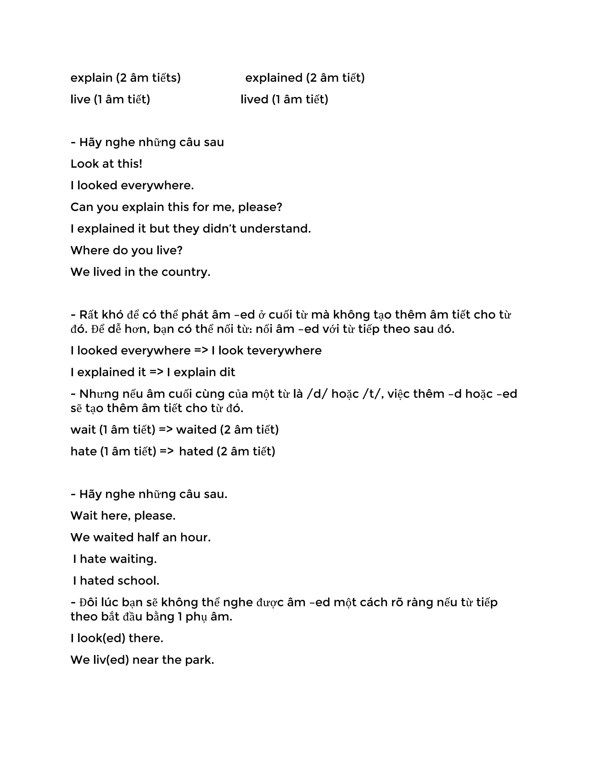 explain (2 âm tiếts) explained (2 âm tiết)
live (1 âm tiết) lived (1 âm tiết)
- Hãy nghe những câu sau
Look at this!
I looked everywhere.
Can you explain this for me, please?
I explained it but they didn’t understand.
Where do you live?
We lived in the country.
- Rất khó để có thể phát âm –ed ở cuối từ mà không tạo thêm âm tiết cho từ
đó. Để dễ hơn, bạn có thể nối từ: nối âm –ed với từ tiếp theo sau đó.
I looked everywhere => I look teverywhere
I explained it => I explain dit
- Nhưng nếu âm cuối cùng của một từ là /d/ hoặc /t/, việc thêm –d hoặc –ed
sẽ tạo thêm âm tiết cho từ đó.
wait (1 âm tiết) => waited (2 âm tiết)
hate (1 âm tiết) => hated (2 âm tiết)
- Hãy nghe những câu sau.
Wait here, please.
We waited half an hour.
I hate waiting.
I hated school.
- Đôi lúc bạn sẽ không thể nghe được âm –ed một cách rõ ràng nếu từ tiếp
theo bắt đầu bằng 1 phụ âm.
I look(ed) there.
We liv(ed) near the park.
 
