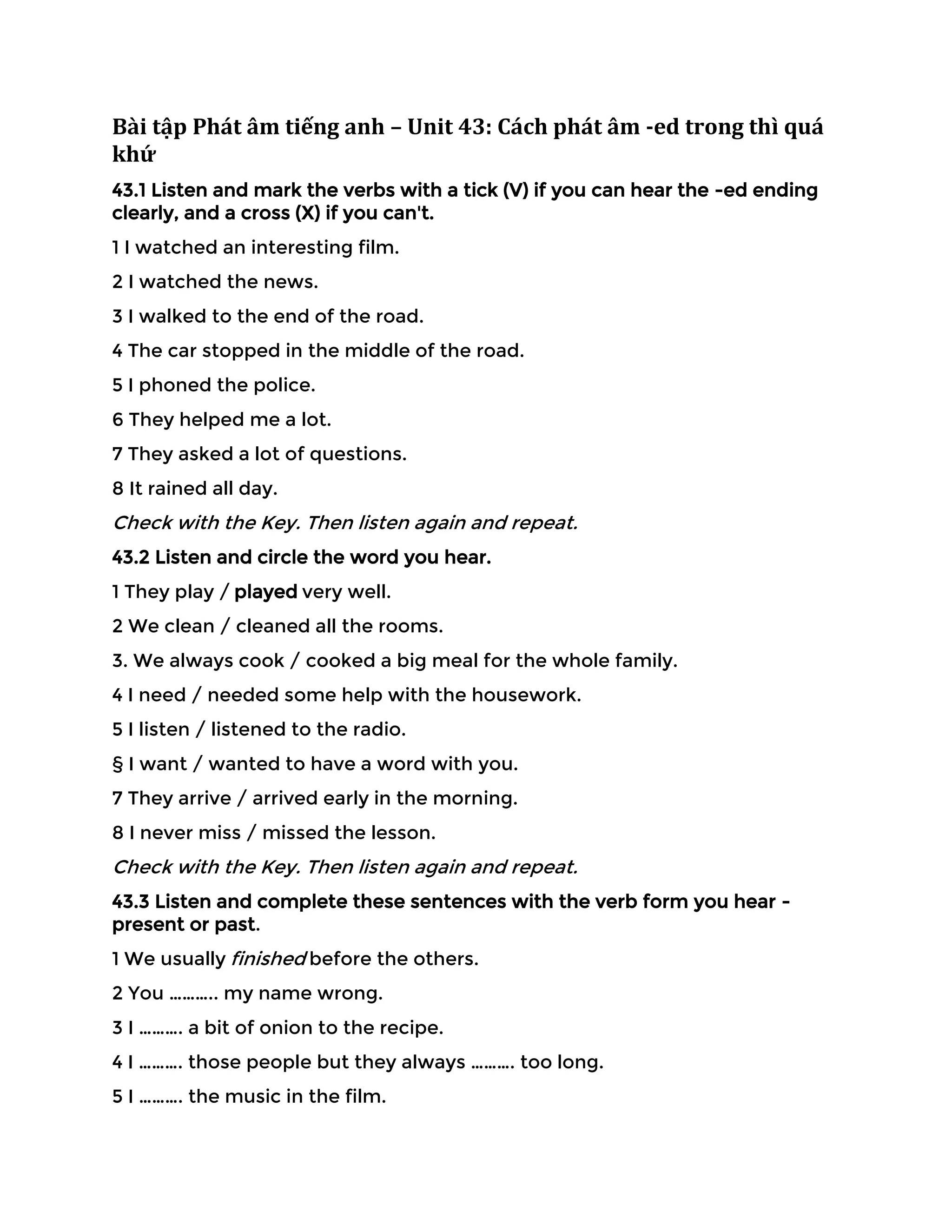 Bài tập Phát âm tiếng anh – Unit 43: Cách phát âm -ed trong thì quá
khứ
43.1 Listen and mark the verbs with a tick (V) if you can hear the -ed ending
clearly, and a cross (X) if you can't.
1 I watched an interesting film.
2 I watched the news.
3 I walked to the end of the road.
4 The car stopped in the middle of the road.
5 I phoned the police.
6 They helped me a lot.
7 They asked a lot of questions.
8 It rained all day.
Check with the Key. Then listen again and repeat.
43.2 Listen and circle the word you hear.
1 They play / played very well.
2 We clean / cleaned all the rooms.
3. We always cook / cooked a big meal for the whole family.
4 I need / needed some help with the housework.
5 I listen / listened to the radio.
§ I want / wanted to have a word with you.
7 They arrive / arrived early in the morning.
8 I never miss / missed the lesson.
Check with the Key. Then listen again and repeat.
43.3 Listen and complete these sentences with the verb form you hear -
present or past.
1 We usually finished before the others.
2 You ……….. my name wrong.
3 I ………. a bit of onion to the recipe.
4 I ………. those people but they always ………. too long.
5 I ………. the music in the film.
 