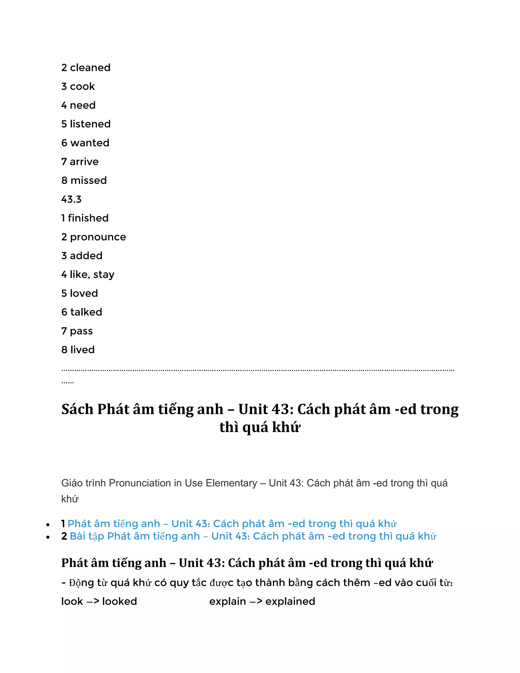 2 cleaned
3 cook
4 need
5 listened
6 wanted
7 arrive
8 missed
43.3
1 finished
2 pronounce
3 added
4 like, stay
5 loved
6 talked
7 pass
8 lived
…………………………………………………………………………………………………………………………………………………………………
……
Sách Phát âm tiếng anh – Unit 43: Cách phát âm -ed trong
thì quá khứ
Giáo trình Pronunciation in Use Elementary – Unit 43: Cách phát âm -ed trong thì quá
khứ
• 1 Phát âm tiếng anh – Unit 43: Cách phát âm -ed trong thì quá khứ
• 2 Bài tập Phát âm tiếng anh – Unit 43: Cách phát âm -ed trong thì quá khứ
Phát âm tiếng anh – Unit 43: Cách phát âm -ed trong thì quá khứ
- Động từ quá khứ có quy tắc được tạo thành bằng cách thêm –ed vào cuối từ:
look —> looked explain —> explained
 