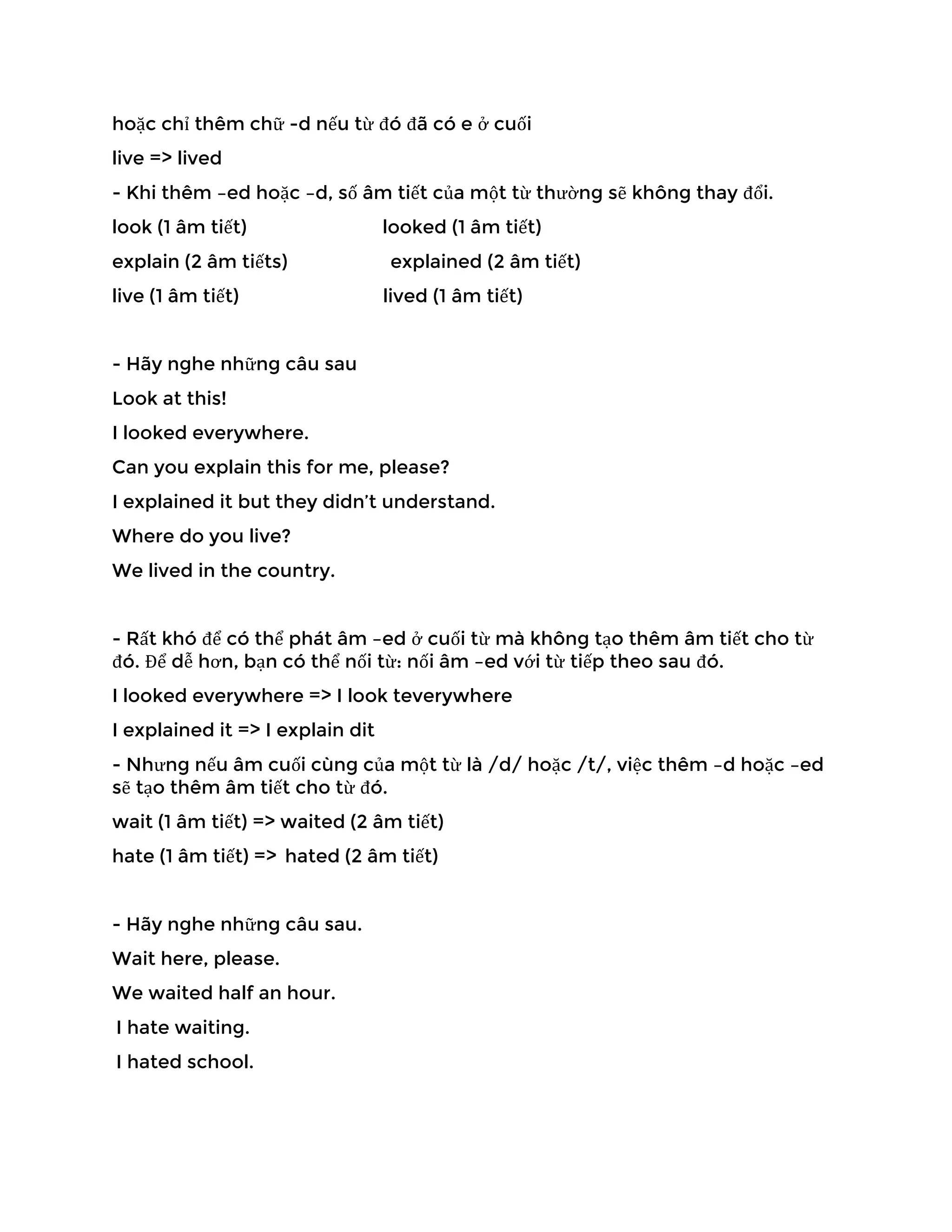 hoặc chỉ thêm chữ -d nếu từ đó đã có e ở cuối
live => lived
- Khi thêm –ed hoặc –d, số âm tiết của một từ thường sẽ không thay đổi.
look (1 âm tiết) looked (1 âm tiết)
explain (2 âm tiếts) explained (2 âm tiết)
live (1 âm tiết) lived (1 âm tiết)
- Hãy nghe những câu sau
Look at this!
I looked everywhere.
Can you explain this for me, please?
I explained it but they didn’t understand.
Where do you live?
We lived in the country.
- Rất khó để có thể phát âm –ed ở cuối từ mà không tạo thêm âm tiết cho từ
đó. Để dễ hơn, bạn có thể nối từ: nối âm –ed với từ tiếp theo sau đó.
I looked everywhere => I look teverywhere
I explained it => I explain dit
- Nhưng nếu âm cuối cùng của một từ là /d/ hoặc /t/, việc thêm –d hoặc –ed
sẽ tạo thêm âm tiết cho từ đó.
wait (1 âm tiết) => waited (2 âm tiết)
hate (1 âm tiết) => hated (2 âm tiết)
- Hãy nghe những câu sau.
Wait here, please.
We waited half an hour.
I hate waiting.
I hated school.
 