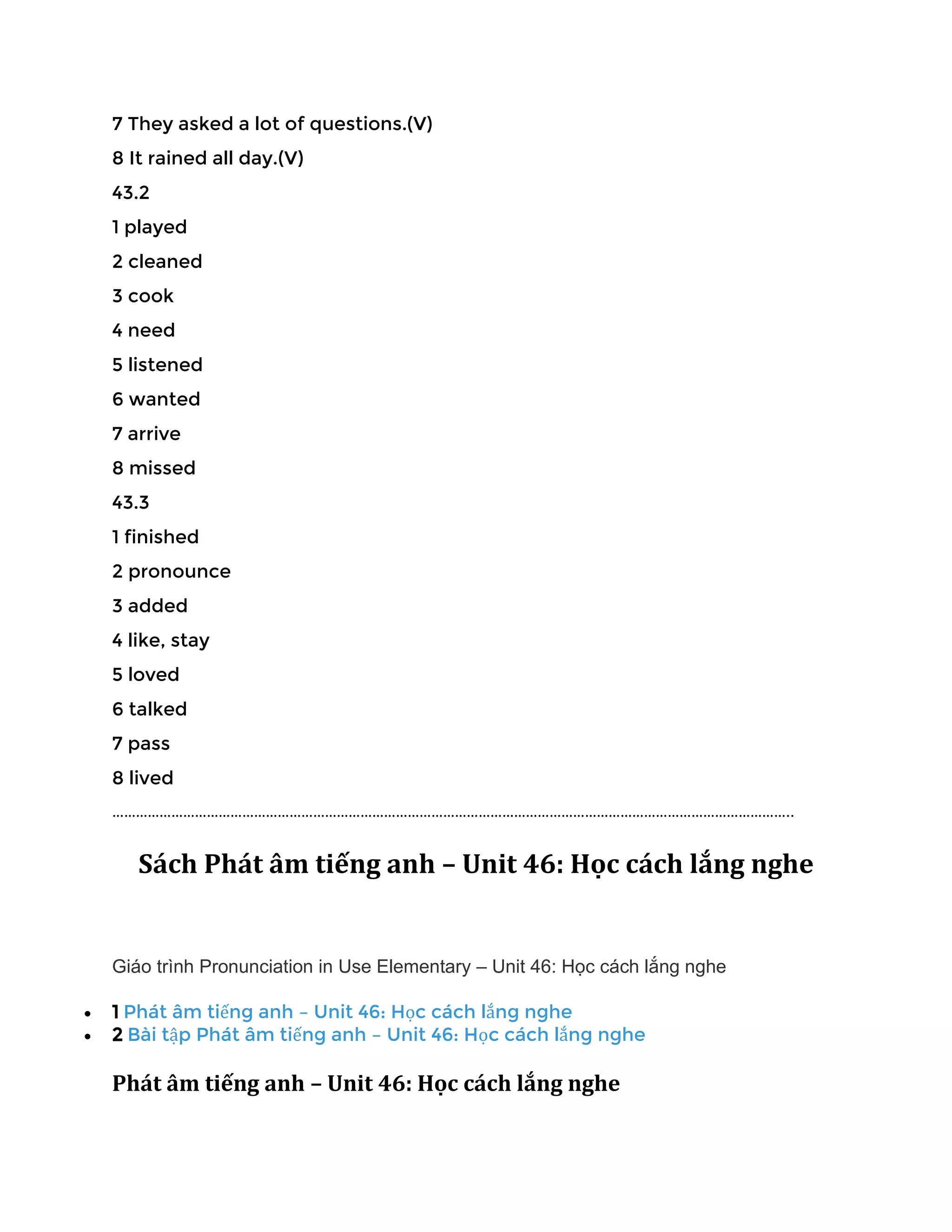 7 They asked a lot of questions.(V)
8 It rained all day.(V)
43.2
1 played
2 cleaned
3 cook
4 need
5 listened
6 wanted
7 arrive
8 missed
43.3
1 finished
2 pronounce
3 added
4 like, stay
5 loved
6 talked
7 pass
8 lived
………………………………………………………………………………………………………………………………………………………..
Sách Phát âm tiếng anh – Unit 46: Học cách lắng nghe
Giáo trình Pronunciation in Use Elementary – Unit 46: Học cách lắng nghe
• 1 Phát âm tiếng anh – Unit 46: Học cách lắng nghe
• 2 Bài tập Phát âm tiếng anh – Unit 46: Học cách lắng nghe
Phát âm tiếng anh – Unit 46: Học cách lắng nghe
 