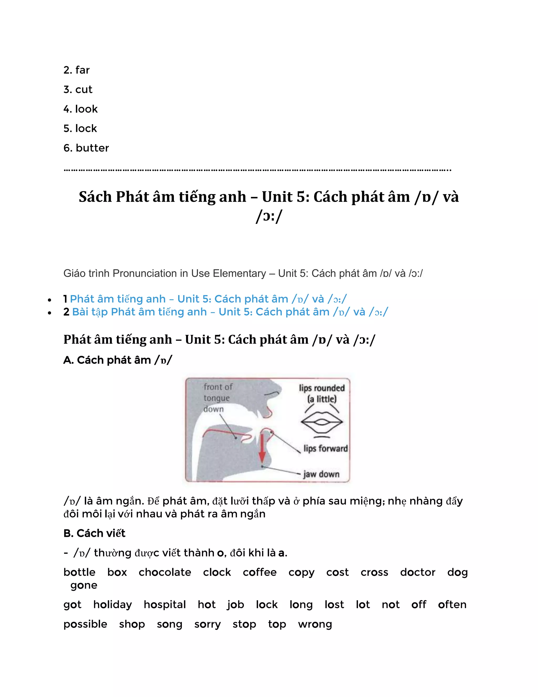 2. far
3. cut
4. look
5. lock
6. butter
…………………………………………………………………………………………………………………………………………..
Sách Phát âm tiếng anh – Unit 5: Cách phát âm /ɒ/ và
/ɔ:/
Giáo trình Pronunciation in Use Elementary – Unit 5: Cách phát âm /ɒ/ và /ɔ:/
• 1 Phát âm tiếng anh – Unit 5: Cách phát âm /ɒ/ và /ɔ:/
• 2 Bài tập Phát âm tiếng anh – Unit 5: Cách phát âm /ɒ/ và /ɔ:/
Phát âm tiếng anh – Unit 5: Cách phát âm /ɒ/ và /ɔ:/
A. Cách phát âm /ɒ/
/ɒ/ là âm ngắn. Để phát âm, đặt lưỡi thấp và ở phía sau miệng; nhẹ nhàng đẩy
đôi môi lại với nhau và phát ra âm ngắn
B. Cách viết
- /ɒ/ thường được viết thành o, đôi khi là a.
bottle box chocolate clock coffee copy cost cross doctor dog
gone
got holiday hospital hot job lock long lost lot not off often
possible shop song sorry stop top wrong
 