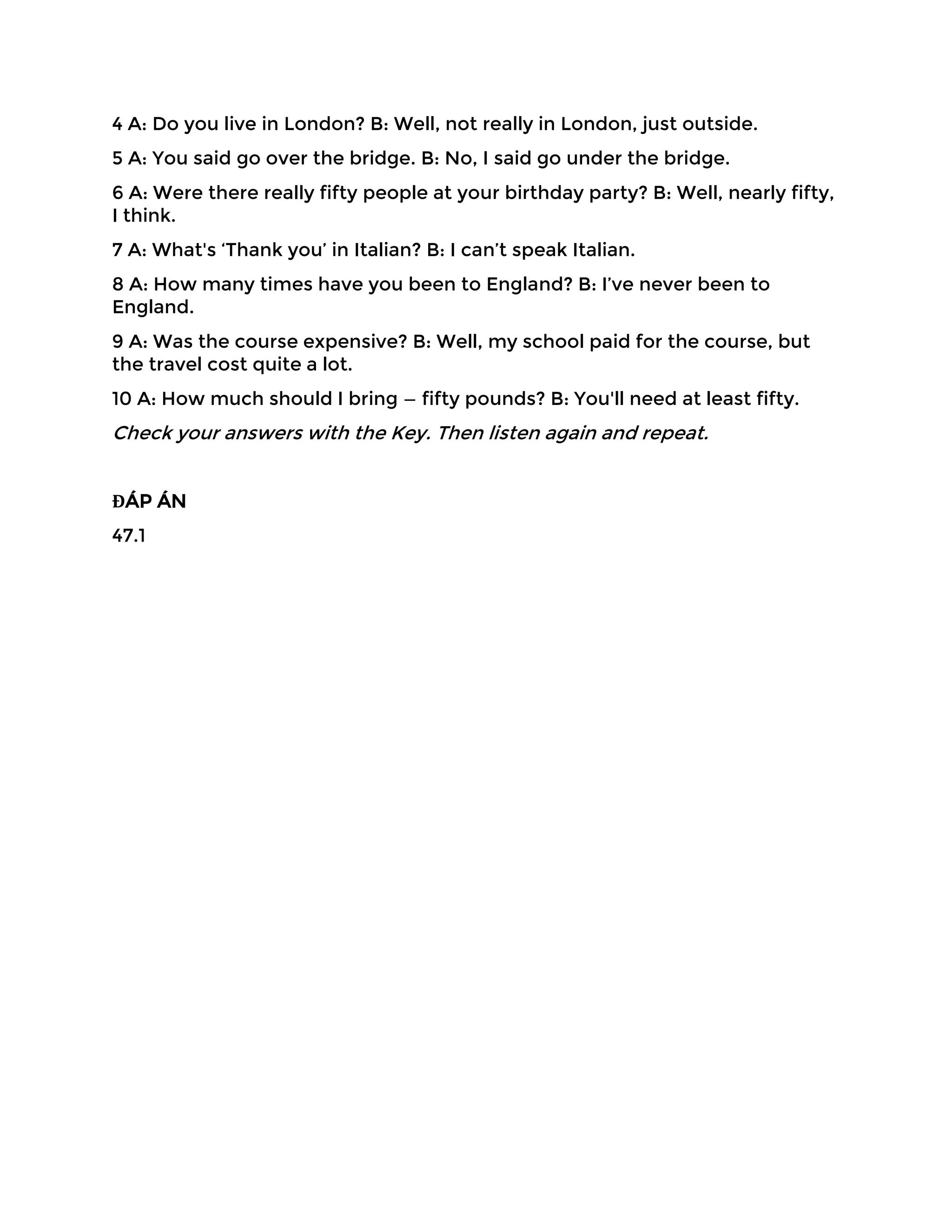 4 A: Do you live in London? B: Well, not really in London, just outside.
5 A: You said go over the bridge. B: No, I said go under the bridge.
6 A: Were there really fifty people at your birthday party? B: Well, nearly fifty,
I think.
7 A: What's ‘Thank you’ in Italian? B: I can’t speak Italian.
8 A: How many times have you been to England? B: I’ve never been to
England.
9 A: Was the course expensive? B: Well, my school paid for the course, but
the travel cost quite a lot.
10 A: How much should I bring — fifty pounds? B: You'll need at least fifty.
Check your answers with the Key. Then listen again and repeat.
ĐÁP ÁN
47.1
 