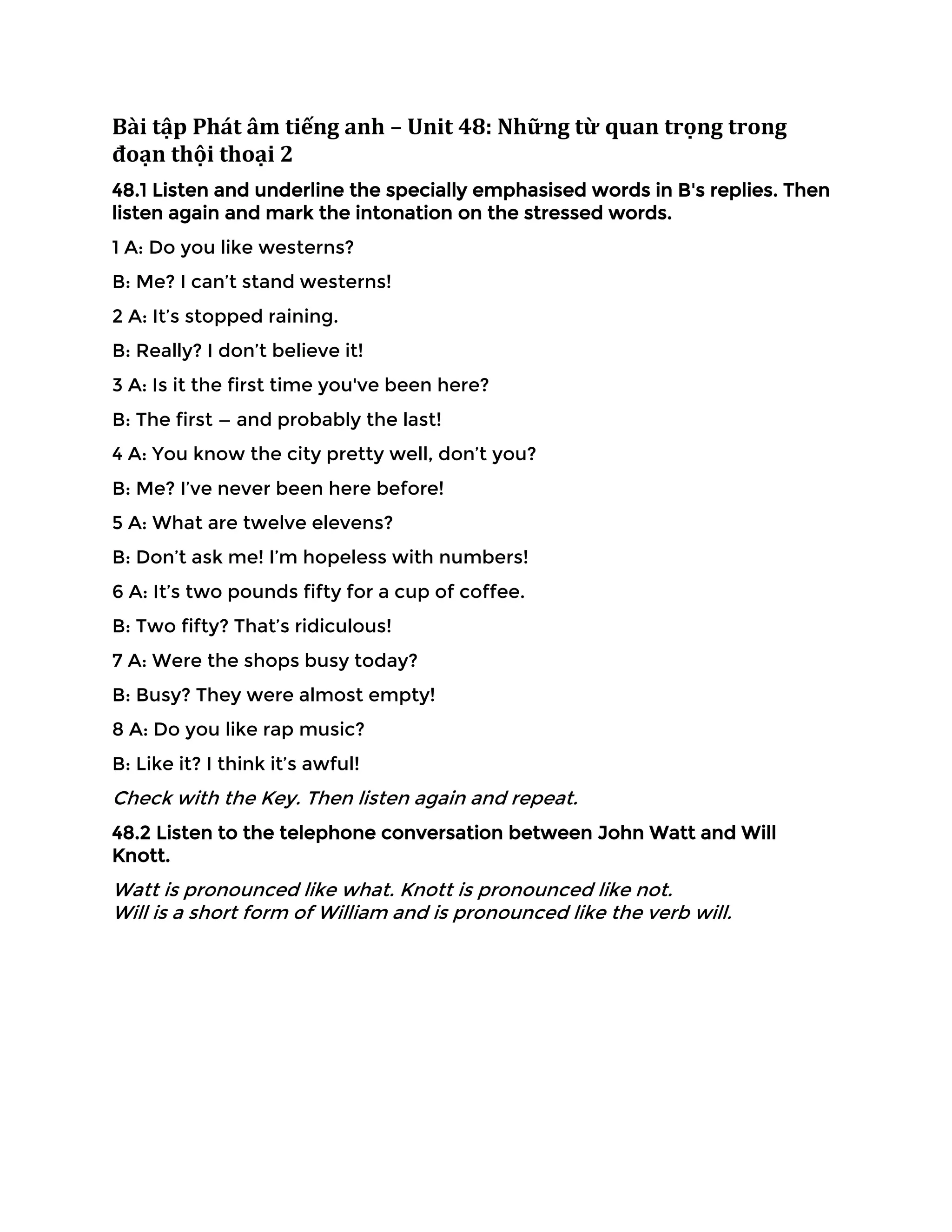 Bài tập Phát âm tiếng anh – Unit 48: Những từ quan trọng trong
đoạn thội thoại 2
48.1 Listen and underline the specially emphasised words in B's replies. Then
listen again and mark the intonation on the stressed words.
1 A: Do you like westerns?
B: Me? I can’t stand westerns!
2 A: It’s stopped raining.
B: Really? I don’t believe it!
3 A: Is it the first time you've been here?
B: The first — and probably the last!
4 A: You know the city pretty well, don’t you?
B: Me? I’ve never been here before!
5 A: What are twelve elevens?
B: Don’t ask me! I’m hopeless with numbers!
6 A: It’s two pounds fifty for a cup of coffee.
B: Two fifty? That’s ridiculous!
7 A: Were the shops busy today?
B: Busy? They were almost empty!
8 A: Do you like rap music?
B: Like it? I think it’s awful!
Check with the Key. Then listen again and repeat.
48.2 Listen to the telephone conversation between John Watt and Will
Knott.
Watt is pronounced like what. Knott is pronounced like not.
Will is a short form of William and is pronounced like the verb will.
 