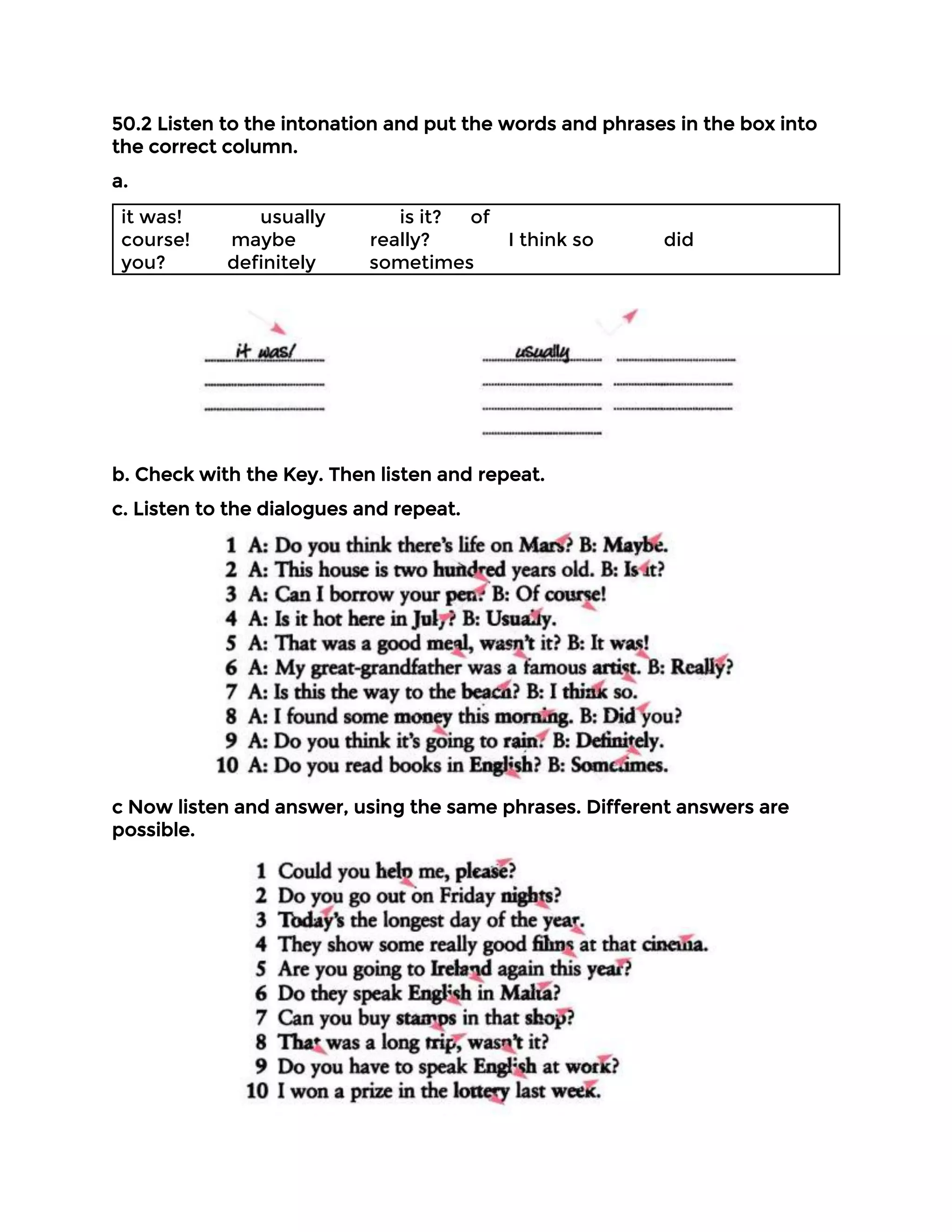 50.2 Listen to the intonation and put the words and phrases in the box into
the correct column.
a.
it was! usually is it? of
course! maybe really? I think so did
you? definitely sometimes
b. Check with the Key. Then listen and repeat.
c. Listen to the dialogues and repeat.
c Now listen and answer, using the same phrases. Different answers are
possible.
 