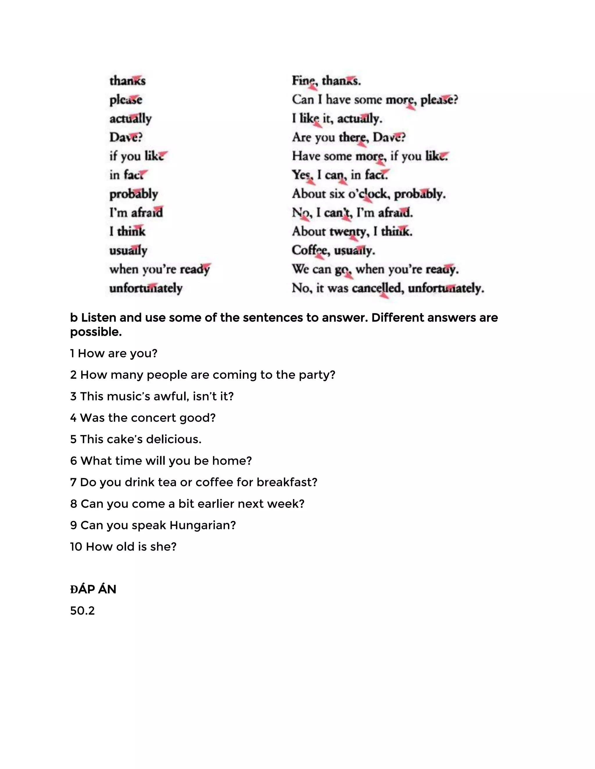 b Listen and use some of the sentences to answer. Different answers are
possible.
1 How are you?
2 How many people are coming to the party?
3 This music’s awful, isn’t it?
4 Was the concert good?
5 This cake’s delicious.
6 What time will you be home?
7 Do you drink tea or coffee for breakfast?
8 Can you come a bit earlier next week?
9 Can you speak Hungarian?
10 How old is she?
ĐÁP ÁN
50.2
 