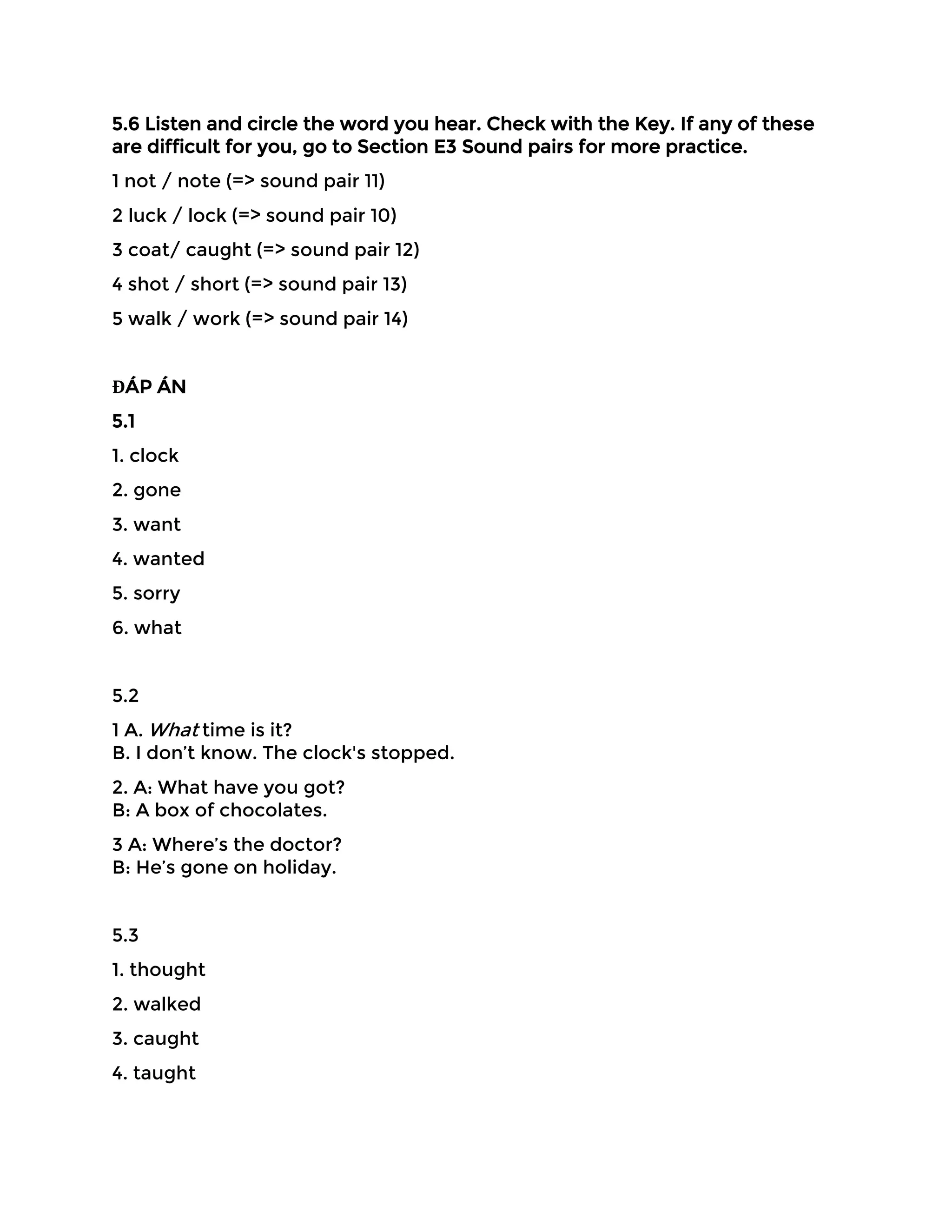 5.6 Listen and circle the word you hear. Check with the Key. If any of these
are difficult for you, go to Section E3 Sound pairs for more practice.
1 not / note (=> sound pair 11)
2 luck / lock (=> sound pair 10)
3 coat/ caught (=> sound pair 12)
4 shot / short (=> sound pair 13)
5 walk / work (=> sound pair 14)
ĐÁP ÁN
5.1
1. clock
2. gone
3. want
4. wanted
5. sorry
6. what
5.2
1 A. What time is it?
B. I don’t know. The clock's stopped.
2. A: What have you got?
B: A box of chocolates.
3 A: Where’s the doctor?
B: He’s gone on holiday.
5.3
1. thought
2. walked
3. caught
4. taught
 