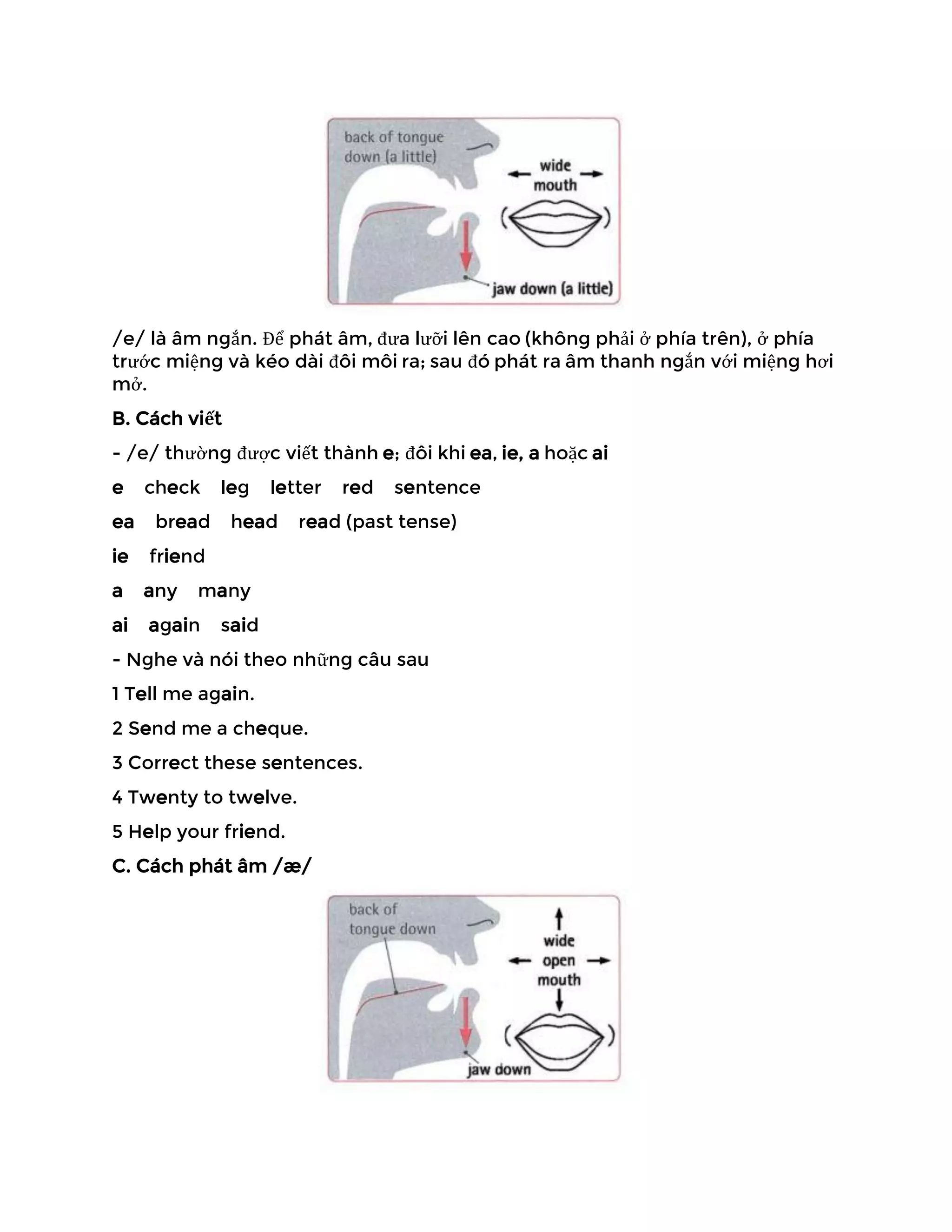 /e/ là âm ngắn. Để phát âm, đưa lưỡi lên cao (không phải ở phía trên), ở phía
trước miệng và kéo dài đôi môi ra; sau đó phát ra âm thanh ngắn với miệng hơi
mở.
B. Cách viết
- /e/ thường được viết thành e; đôi khi ea, ie, a hoặc ai
e check leg letter red sentence
ea bread head read (past tense)
ie friend
a any many
ai again said
- Nghe và nói theo những câu sau
1 Tell me again.
2 Send me a cheque.
3 Correct these sentences.
4 Twenty to twelve.
5 Help your friend.
C. Cách phát âm /æ/
 
