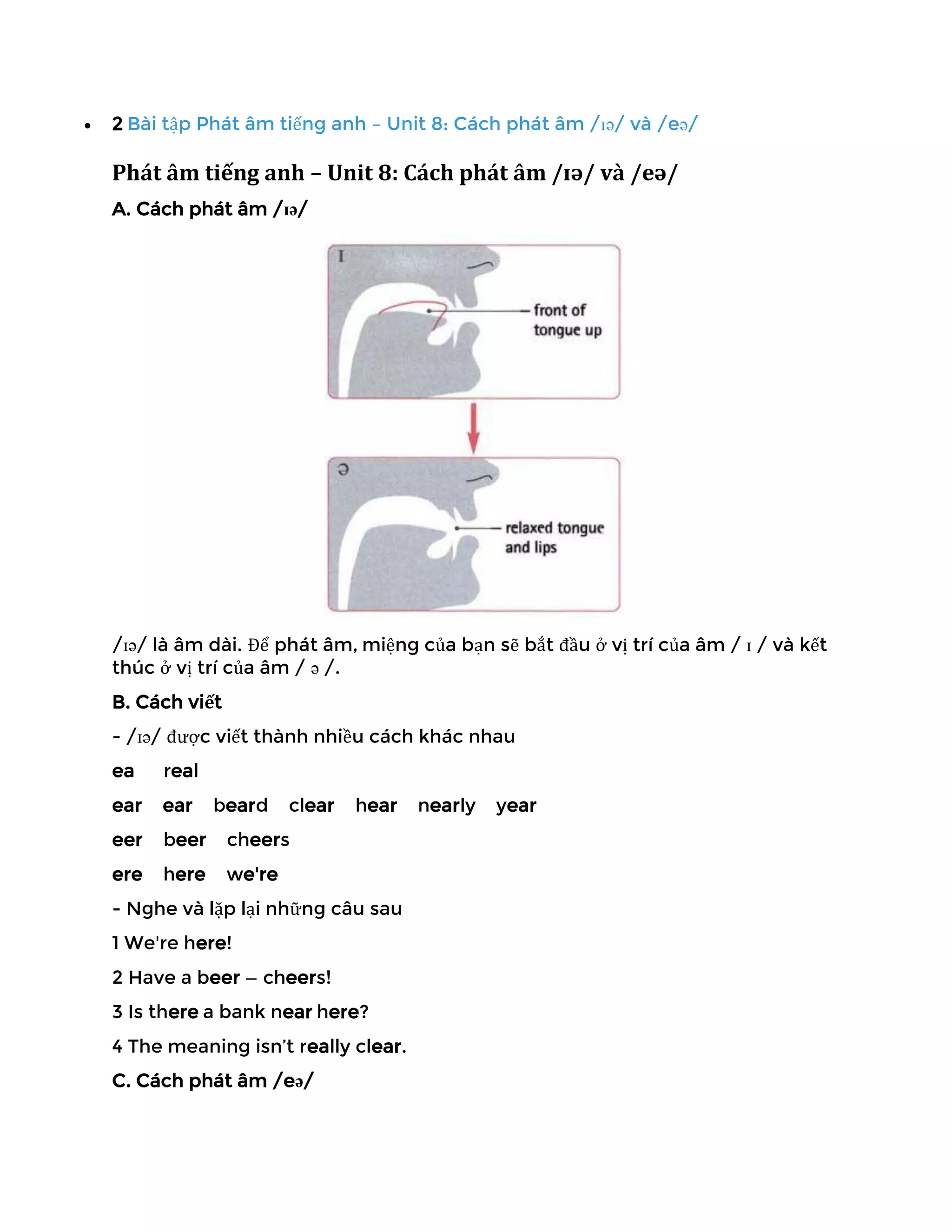 • 2 Bài tập Phát âm tiếng anh – Unit 8: Cách phát âm /ɪə/ và /eə/
Phát âm tiếng anh – Unit 8: Cách phát âm /ɪə/ và /eə/
A. Cách phát âm /ɪə/
/ɪə/ là âm dài. Để phát âm, miệng của bạn sẽ bắt đầu ở vị trí của âm / ɪ / và kết
thúc ở vị trí của âm / ə /.
B. Cách viết
- /ɪə/ được viết thành nhiều cách khác nhau
ea real
ear ear beard clear hear nearly year
eer beer cheers
ere here we're
- Nghe và lặp lại những câu sau
1 We're here!
2 Have a beer — cheers!
3 Is there a bank near here?
4 The meaning isn’t really clear.
C. Cách phát âm /eə/
 