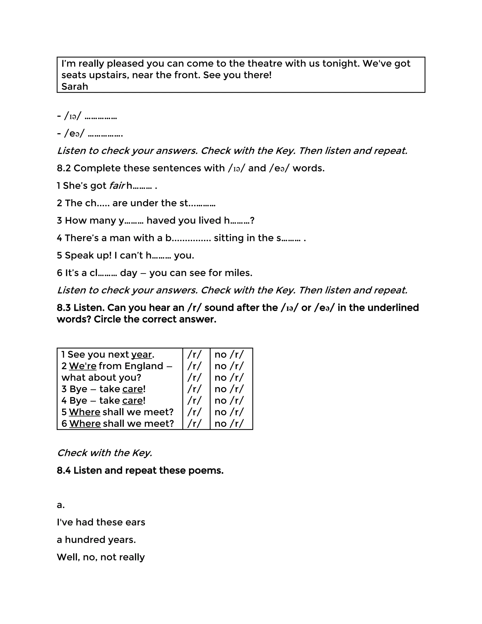 I’m really pleased you can come to the theatre with us tonight. We've got
seats upstairs, near the front. See you there!
Sarah
- /ɪə/ ……………
- /eə/ …………….
Listen to check your answers. Check with the Key. Then listen and repeat.
8.2 Complete these sentences with /ɪə/ and /eə/ words.
1 She’s got fair h……… .
2 The ch..... are under the st...………
3 How many y……… haved you lived h………?
4 There’s a man with a b............... sitting in the s……… .
5 Speak up! I can’t h……… you.
6 It’s a cl……… day — you can see for miles.
Listen to check your answers. Check with the Key. Then listen and repeat.
8.3 Listen. Can you hear an /r/ sound after the /ɪə/ or /eə/ in the underlined
words? Circle the correct answer.
1 See you next year.
2 We're from England —
what about you?
3 Bye — take care!
4 Bye — take care!
5 Where shall we meet?
6 Where shall we meet?
/r/
/r/
/r/
/r/
/r/
/r/
/r/
no /r/
no /r/
no /r/
no /r/
no /r/
no /r/
no /r/
Check with the Key.
8.4 Listen and repeat these poems.
a.
I've had these ears
a hundred years.
Well, no, not really
 