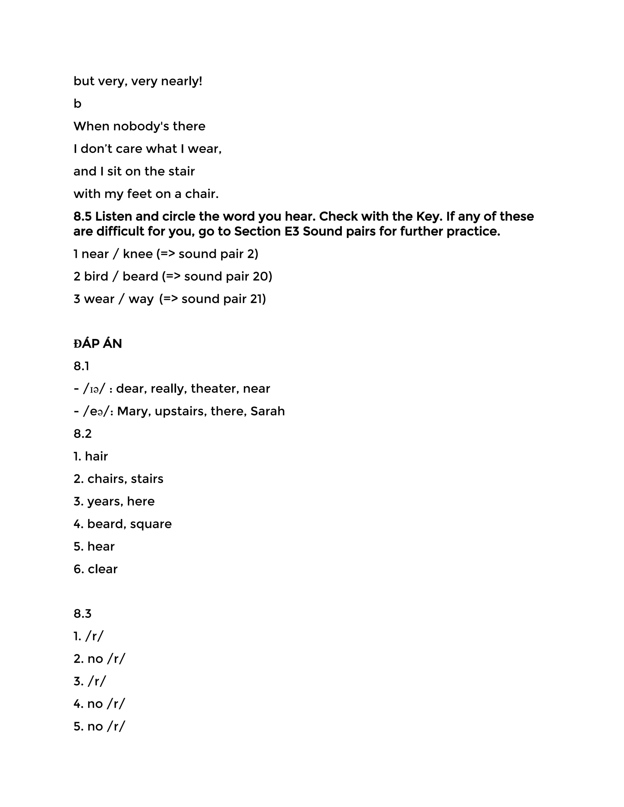 but very, very nearly!
b
When nobody's there
I don’t care what I wear,
and I sit on the stair
with my feet on a chair.
8.5 Listen and circle the word you hear. Check with the Key. If any of these
are difficult for you, go to Section E3 Sound pairs for further practice.
1 near / knee (=> sound pair 2)
2 bird / beard (=> sound pair 20)
3 wear / way (=> sound pair 21)
ĐÁP ÁN
8.1
- /ɪə/ : dear, really, theater, near
- /eə/: Mary, upstairs, there, Sarah
8.2
1. hair
2. chairs, stairs
3. years, here
4. beard, square
5. hear
6. clear
8.3
1. /r/
2. no /r/
3. /r/
4. no /r/
5. no /r/
 