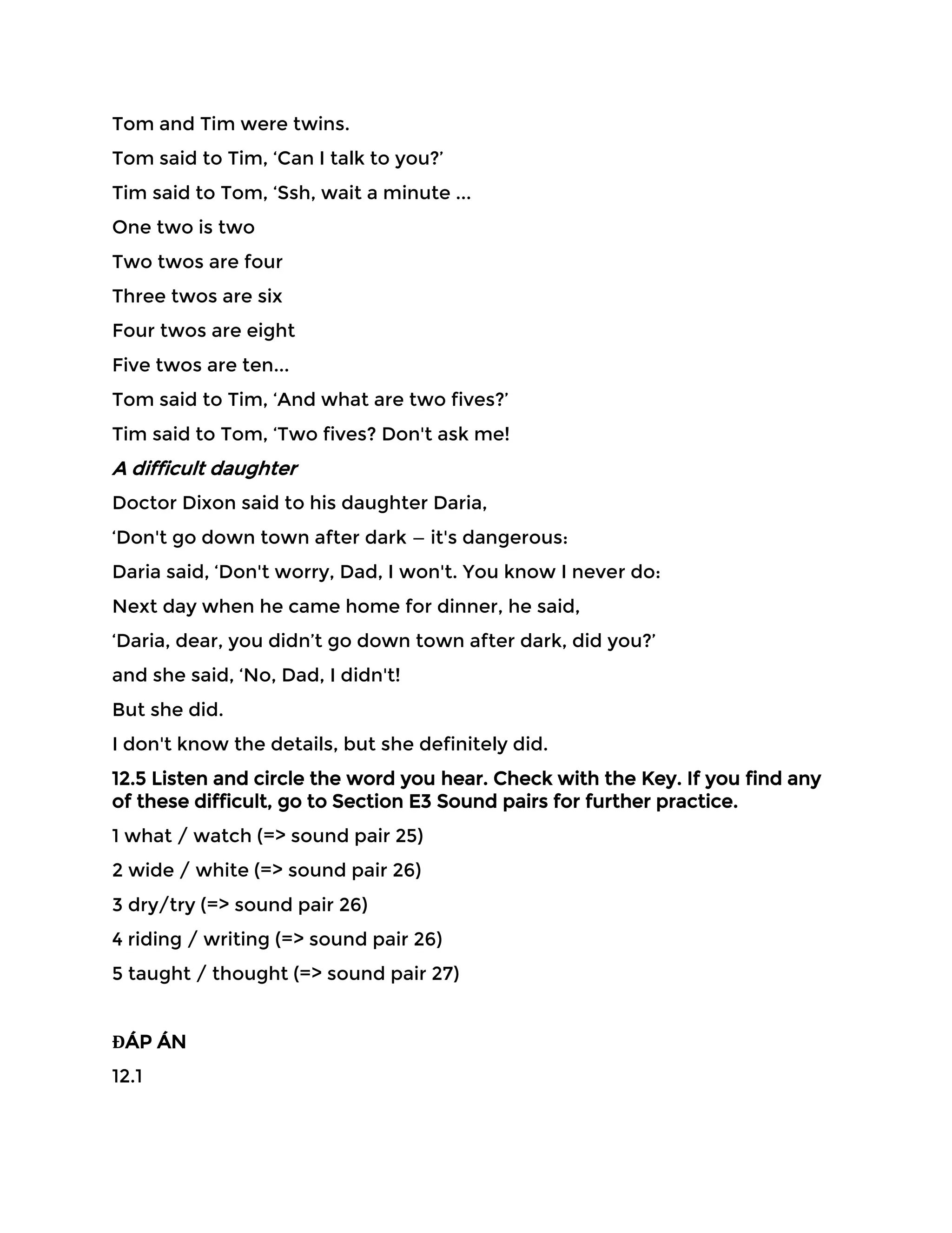Tom and Tim were twins.
Tom said to Tim, ‘Can I talk to you?’
Tim said to Tom, ‘Ssh, wait a minute ...
One two is two
Two twos are four
Three twos are six
Four twos are eight
Five twos are ten...
Tom said to Tim, ‘And what are two fives?’
Tim said to Tom, ‘Two fives? Don't ask me!
A difficult daughter
Doctor Dixon said to his daughter Daria,
‘Don't go down town after dark — it's dangerous:
Daria said, ‘Don't worry, Dad, I won't. You know I never do:
Next day when he came home for dinner, he said,
‘Daria, dear, you didn’t go down town after dark, did you?’
and she said, ‘No, Dad, I didn't!
But she did.
I don't know the details, but she definitely did.
12.5 Listen and circle the word you hear. Check with the Key. If you find any
of these difficult, go to Section E3 Sound pairs for further practice.
1 what / watch (=> sound pair 25)
2 wide / white (=> sound pair 26)
3 dry/try (=> sound pair 26)
4 riding / writing (=> sound pair 26)
5 taught / thought (=> sound pair 27)
ĐÁP ÁN
12.1
 