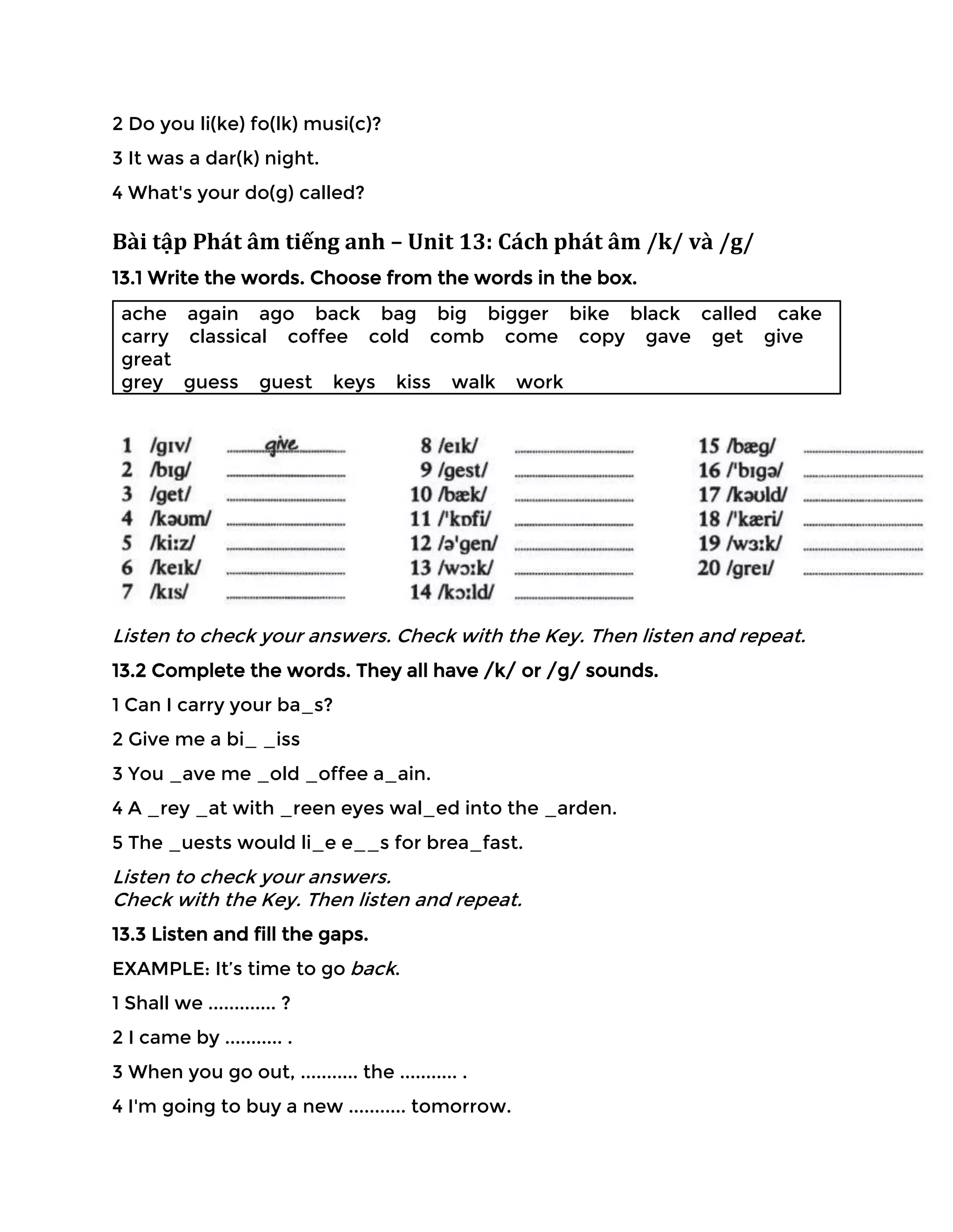 2 Do you li(ke) fo(lk) musi(c)?
3 It was a dar(k) night.
4 What's your do(g) called?
Bài tập Phát âm tiếng anh – Unit 13: Cách phát âm /k/ và /g/
13.1 Write the words. Choose from the words in the box.
ache again ago back bag big bigger bike black called cake
carry classical coffee cold comb come copy gave get give
great
grey guess guest keys kiss walk work
Listen to check your answers. Check with the Key. Then listen and repeat.
13.2 Complete the words. They all have /k/ or /g/ sounds.
1 Can I carry your ba_s?
2 Give me a bi_ _iss
3 You _ave me _old _offee a_ain.
4 A _rey _at with _reen eyes wal_ed into the _arden.
5 The _uests would li_e e__s for brea_fast.
Listen to check your answers.
Check with the Key. Then listen and repeat.
13.3 Listen and fill the gaps.
EXAMPLE: It’s time to go back.
1 Shall we ............. ?
2 I came by ........... .
3 When you go out, ........... the ........... .
4 I'm going to buy a new ........... tomorrow.
 