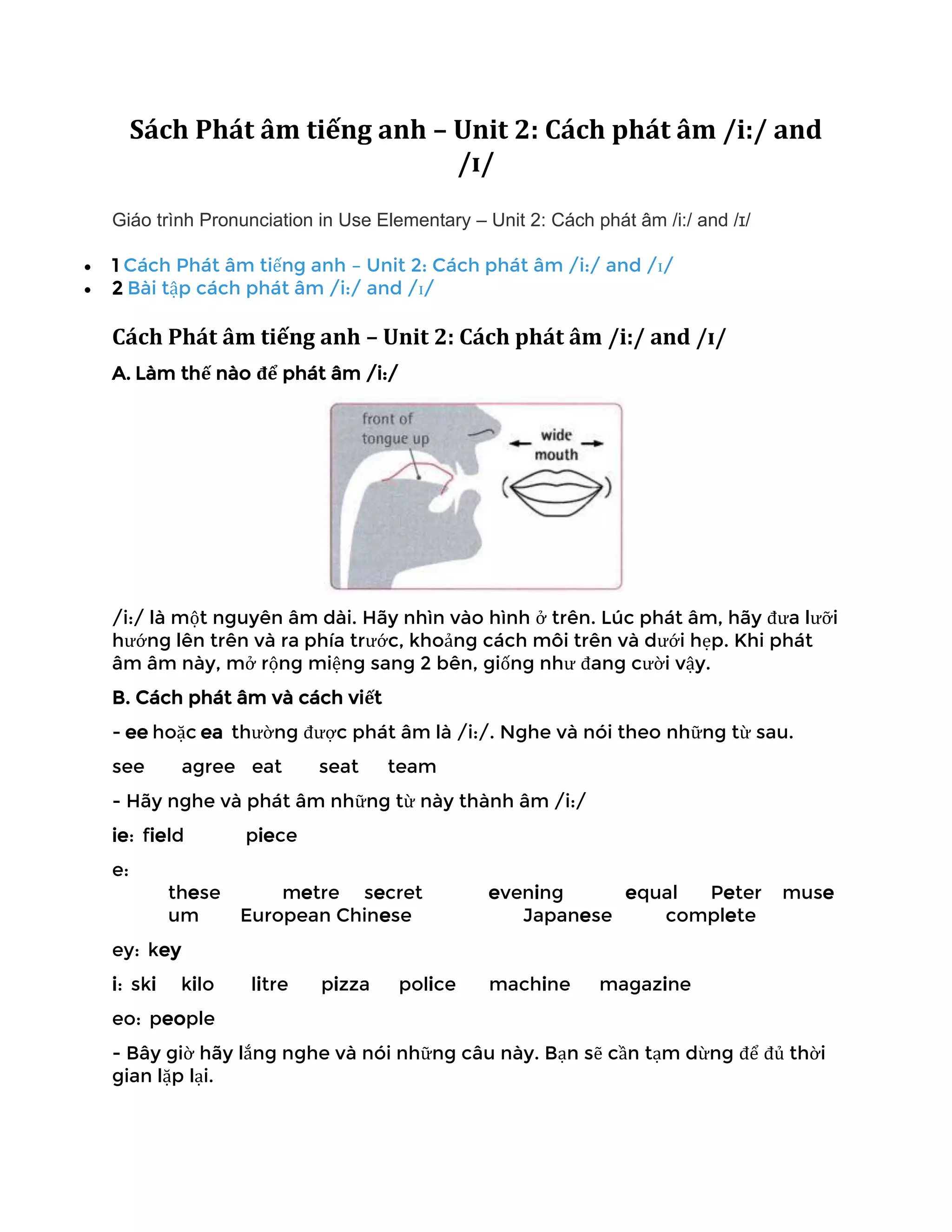 Sách Phát âm tiếng anh – Unit 2: Cách phát âm /i:/ and
/ɪ/
Giáo trình Pronunciation in Use Elementary – Unit 2: Cách phát âm /i:/ and /ɪ/
• 1 Cách Phát âm tiếng anh – Unit 2: Cách phát âm /i:/ and /ɪ/
• 2 Bài tập cách phát âm /i:/ and /ɪ/
Cách Phát âm tiếng anh – Unit 2: Cách phát âm /i:/ and /ɪ/
A. Làm thế nào để phát âm /i:/
/i:/ là một nguyên âm dài. Hãy nhìn vào hình ở trên. Lúc phát âm, hãy đưa lưỡi
hướng lên trên và ra phía trước, khoảng cách môi trên và dưới hẹp. Khi phát
âm âm này, mở rộng miệng sang 2 bên, giống như đang cười vậy.
B. Cách phát âm và cách viết
- ee hoặc ea thường được phát âm là /i:/. Nghe và nói theo những từ sau.
see agree eat seat team
- Hãy nghe và phát âm những từ này thành âm /i:/
ie: field piece
e:
these metre secret evening equal Peter muse
um European Chinese Japanese complete
ey: key
i: ski kilo litre pizza police machine magazine
eo: people
- Bây giờ hãy lắng nghe và nói những câu này. Bạn sẽ cần tạm dừng để đủ thời
gian lặp lại.
 