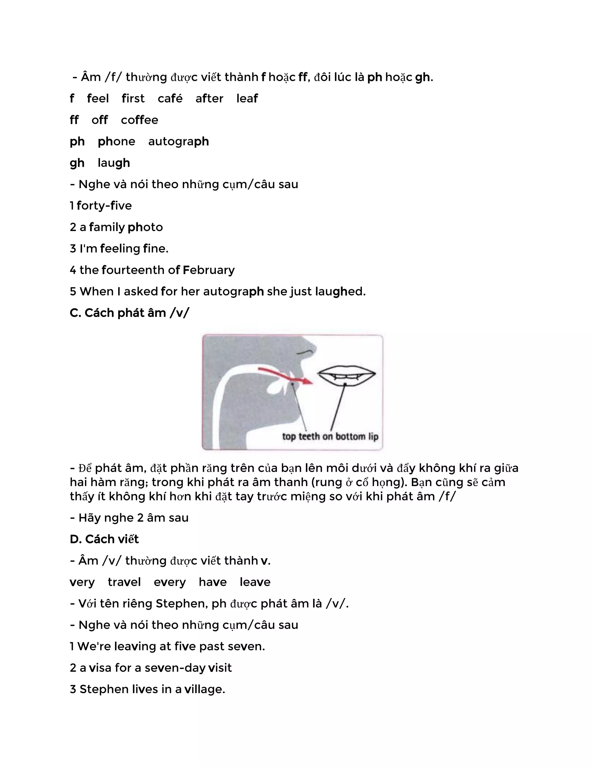 - Âm /f/ thường được viết thành f hoặc ff, đôi lúc là ph hoặc gh.
f feel first café after leaf
ff off coffee
ph phone autograph
gh laugh
- Nghe và nói theo những cụm/câu sau
1 forty-five
2 a family photo
3 I'm feeling fine.
4 the fourteenth of February
5 When I asked for her autograph she just laughed.
C. Cách phát âm /v/
- Để phát âm, đặt phần răng trên của bạn lên môi dưới và đẩy không khí ra giữa
hai hàm răng; trong khi phát ra âm thanh (rung ở cổ họng). Bạn cũng sẽ cảm
thấy ít không khí hơn khi đặt tay trước miệng so với khi phát âm /f/
- Hãy nghe 2 âm sau
D. Cách viết
- Âm /v/ thường được viết thành v.
very travel every have leave
- Với tên riêng Stephen, ph được phát âm là /v/.
- Nghe và nói theo những cụm/câu sau
1 We're leaving at five past seven.
2 a visa for a seven-day visit
3 Stephen lives in a village.
 