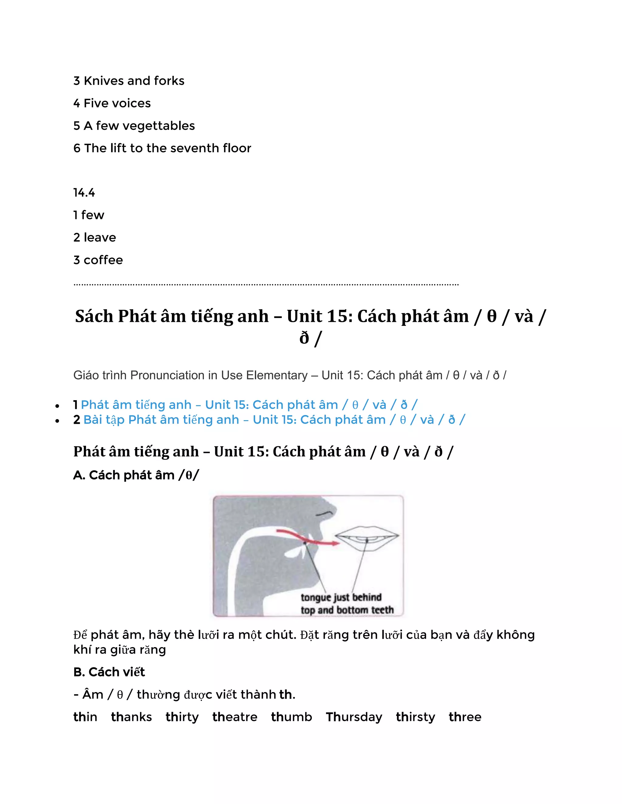 3 Knives and forks
4 Five voices
5 A few vegettables
6 The lift to the seventh floor
14.4
1 few
2 leave
3 coffee
……………………………………………………………………………………………………………………………………
Sách Phát âm tiếng anh – Unit 15: Cách phát âm / θ / và /
ð /
Giáo trình Pronunciation in Use Elementary – Unit 15: Cách phát âm / θ / và / ð /
• 1 Phát âm tiếng anh – Unit 15: Cách phát âm / θ / và / ð /
• 2 Bài tập Phát âm tiếng anh – Unit 15: Cách phát âm / θ / và / ð /
Phát âm tiếng anh – Unit 15: Cách phát âm / θ / và / ð /
A. Cách phát âm /θ/
Để phát âm, hãy thè lưỡi ra một chút. Đặt răng trên lưỡi của bạn và đẩy không
khí ra giữa răng
B. Cách viết
- Âm / θ / thường được viết thành th.
thin thanks thirty theatre thumb Thursday thirsty three
 