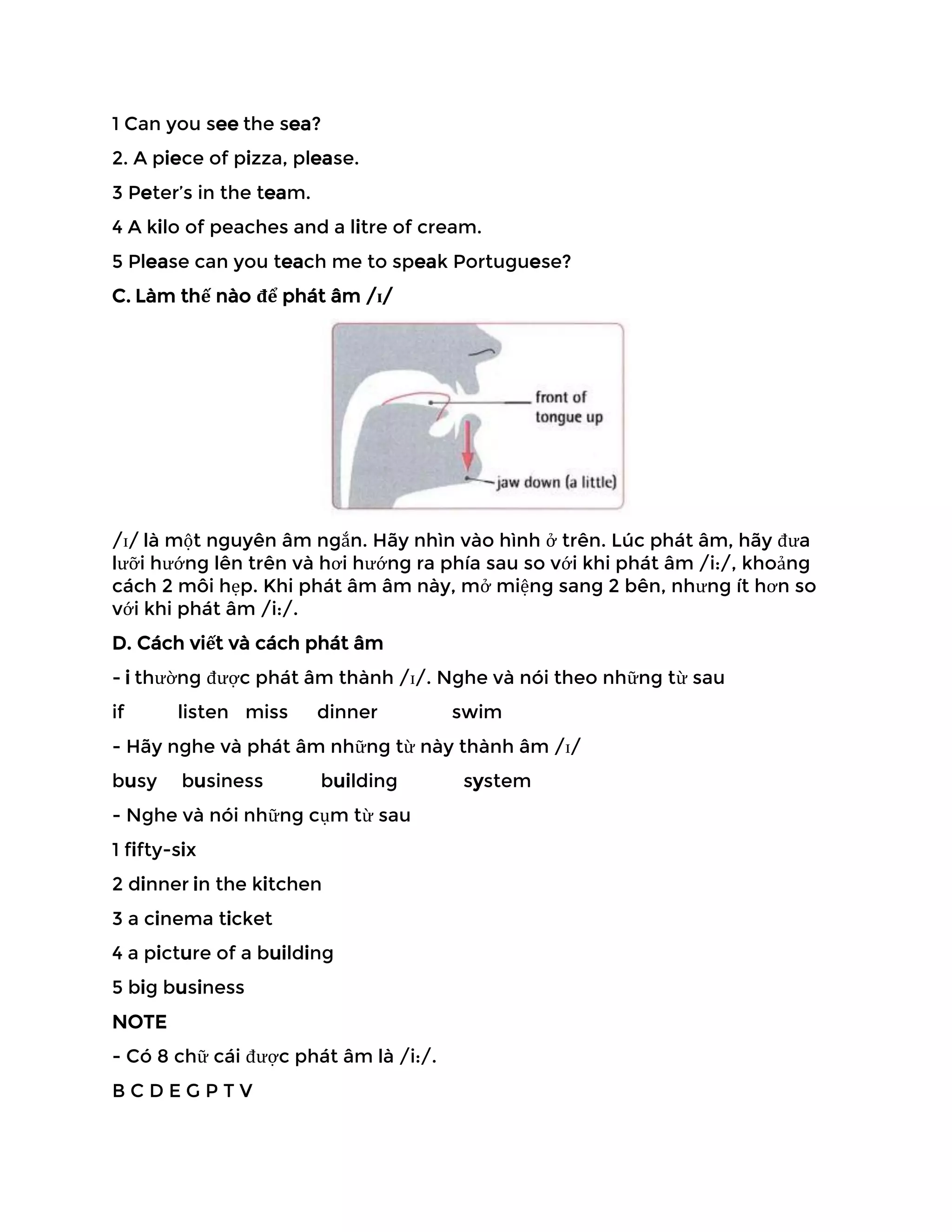 1 Can you see the sea?
2. A piece of pizza, please.
3 Peter’s in the team.
4 A kilo of peaches and a litre of cream.
5 Please can you teach me to speak Portuguese?
C. Làm thế nào để phát âm /ɪ/
/ɪ/ là một nguyên âm ngắn. Hãy nhìn vào hình ở trên. Lúc phát âm, hãy đưa
lưỡi hướng lên trên và hơi hướng ra phía sau so với khi phát âm /i:/, khoảng
cách 2 môi hẹp. Khi phát âm âm này, mở miệng sang 2 bên, nhưng ít hơn so
với khi phát âm /i:/.
D. Cách viết và cách phát âm
- i thường được phát âm thành /ɪ/. Nghe và nói theo những từ sau
if listen miss dinner swim
- Hãy nghe và phát âm những từ này thành âm /ɪ/
busy business building system
- Nghe và nói những cụm từ sau
1 fifty-six
2 dinner in the kitchen
3 a cinema ticket
4 a picture of a building
5 big business
NOTE
- Có 8 chữ cái được phát âm là /i:/.
B C D E G P T V
 