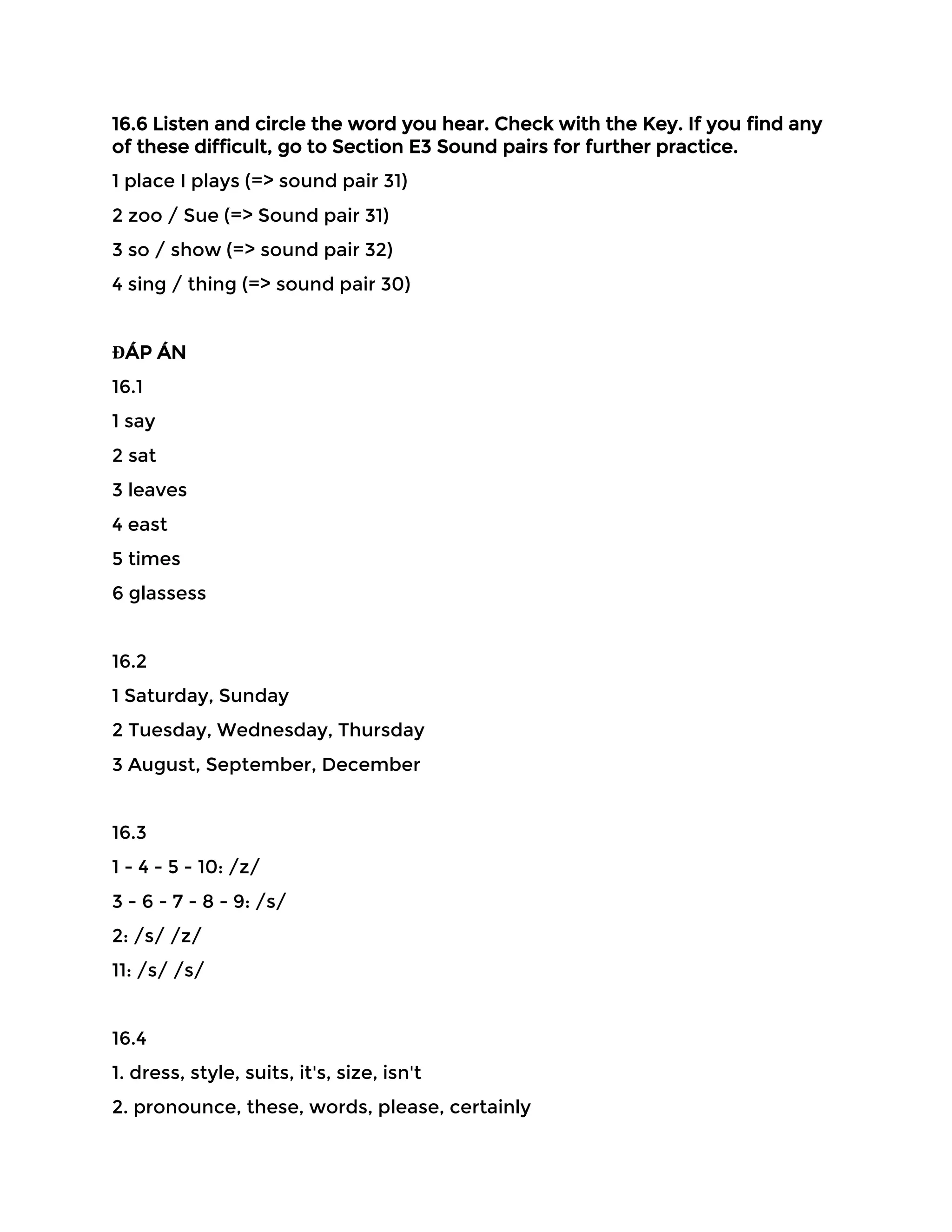 16.6 Listen and circle the word you hear. Check with the Key. If you find any
of these difficult, go to Section E3 Sound pairs for further practice.
1 place I plays (=> sound pair 31)
2 zoo / Sue (=> Sound pair 31)
3 so / show (=> sound pair 32)
4 sing / thing (=> sound pair 30)
ĐÁP ÁN
16.1
1 say
2 sat
3 leaves
4 east
5 times
6 glassess
16.2
1 Saturday, Sunday
2 Tuesday, Wednesday, Thursday
3 August, September, December
16.3
1 - 4 - 5 - 10: /z/
3 - 6 - 7 - 8 - 9: /s/
2: /s/ /z/
11: /s/ /s/
16.4
1. dress, style, suits, it's, size, isn't
2. pronounce, these, words, please, certainly
 