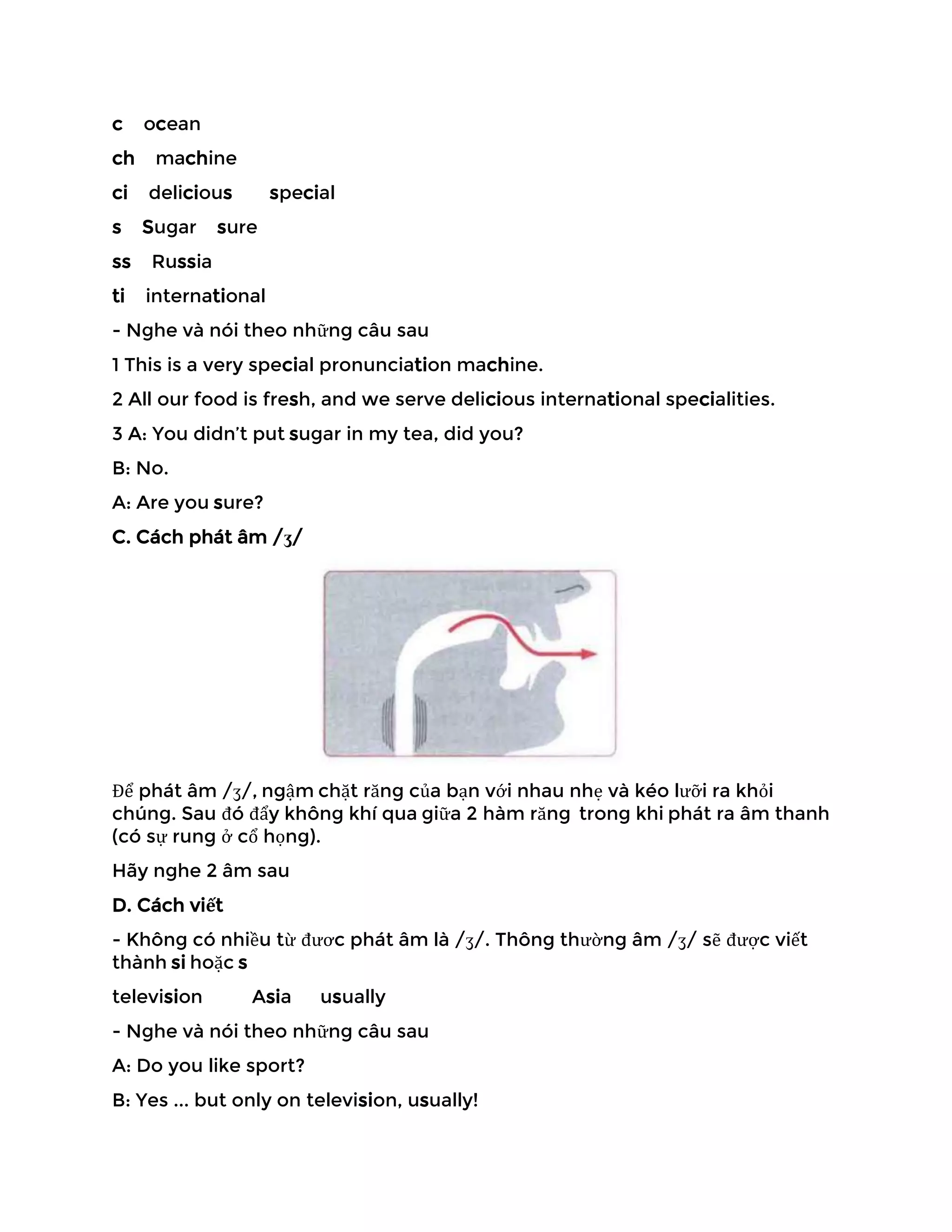 c ocean
ch machine
ci delicious special
s Sugar sure
ss Russia
ti international
- Nghe và nói theo những câu sau
1 This is a very special pronunciation machine.
2 All our food is fresh, and we serve delicious international specialities.
3 A: You didn’t put sugar in my tea, did you?
B: No.
A: Are you sure?
C. Cách phát âm /ʒ/
Để phát âm /ʒ/, ngậm chặt răng của bạn với nhau nhẹ và kéo lưỡi ra khỏi
chúng. Sau đó đẩy không khí qua giữa 2 hàm răng trong khi phát ra âm thanh
(có sự rung ở cổ họng).
Hãy nghe 2 âm sau
D. Cách viết
- Không có nhiều từ đươc phát âm là /ʒ/. Thông thường âm /ʒ/ sẽ được viết
thành si hoặc s
television Asia usually
- Nghe và nói theo những câu sau
A: Do you like sport?
B: Yes ... but only on television, usually!
 