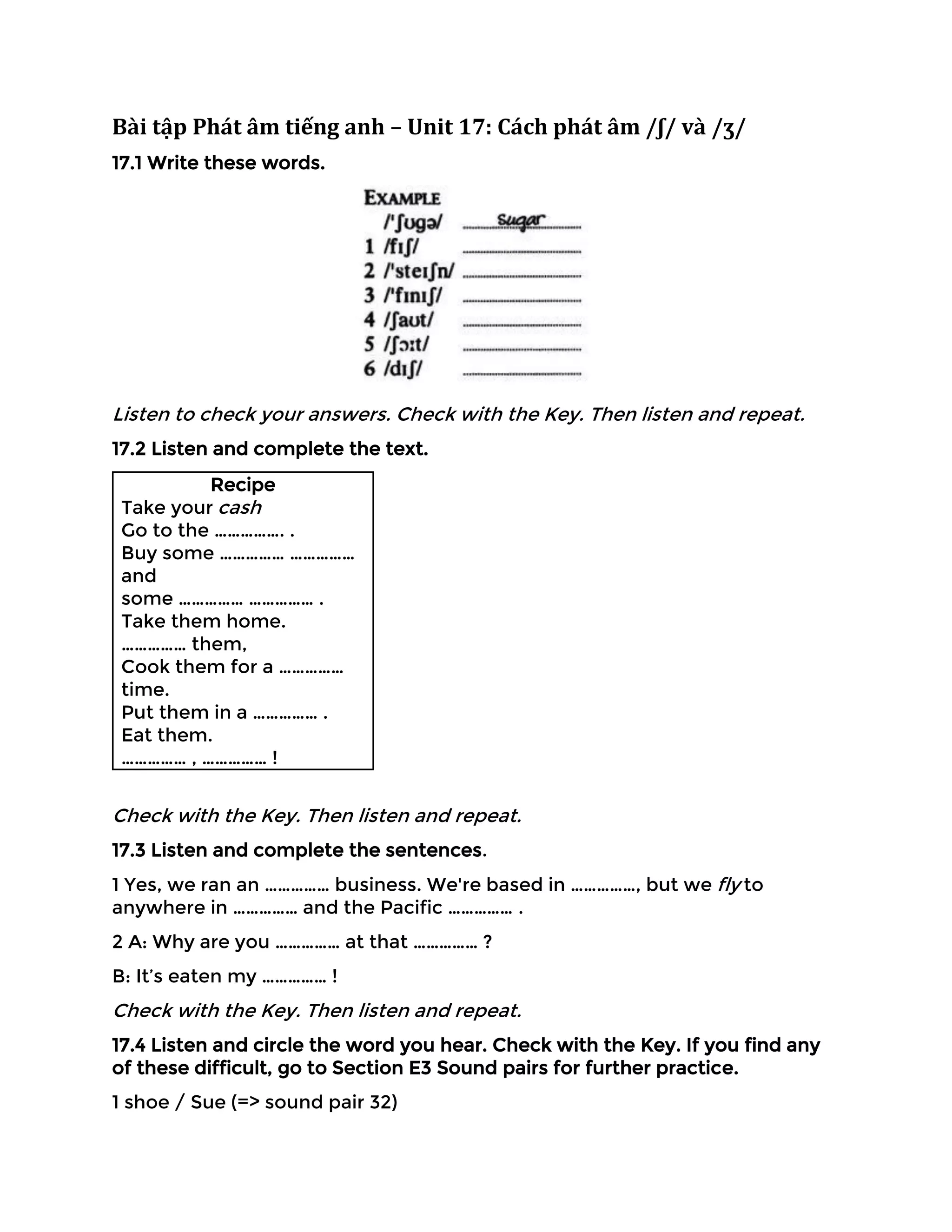 Bài tập Phát âm tiếng anh – Unit 17: Cách phát âm /ʃ/ và /ʒ/
17.1 Write these words.
Listen to check your answers. Check with the Key. Then listen and repeat.
17.2 Listen and complete the text.
Recipe
Take your cash
Go to the ……………. .
Buy some …………… ……………
and
some …………… …………… .
Take them home.
…………… them,
Cook them for a ……………
time.
Put them in a …………… .
Eat them.
…………… , …………… !
Check with the Key. Then listen and repeat.
17.3 Listen and complete the sentences.
1 Yes, we ran an …………… business. We're based in ……………, but we fly to
anywhere in …………… and the Pacific …………… .
2 A: Why are you …………… at that …………… ?
B: It’s eaten my …………… !
Check with the Key. Then listen and repeat.
17.4 Listen and circle the word you hear. Check with the Key. If you find any
of these difficult, go to Section E3 Sound pairs for further practice.
1 shoe / Sue (=> sound pair 32)
 