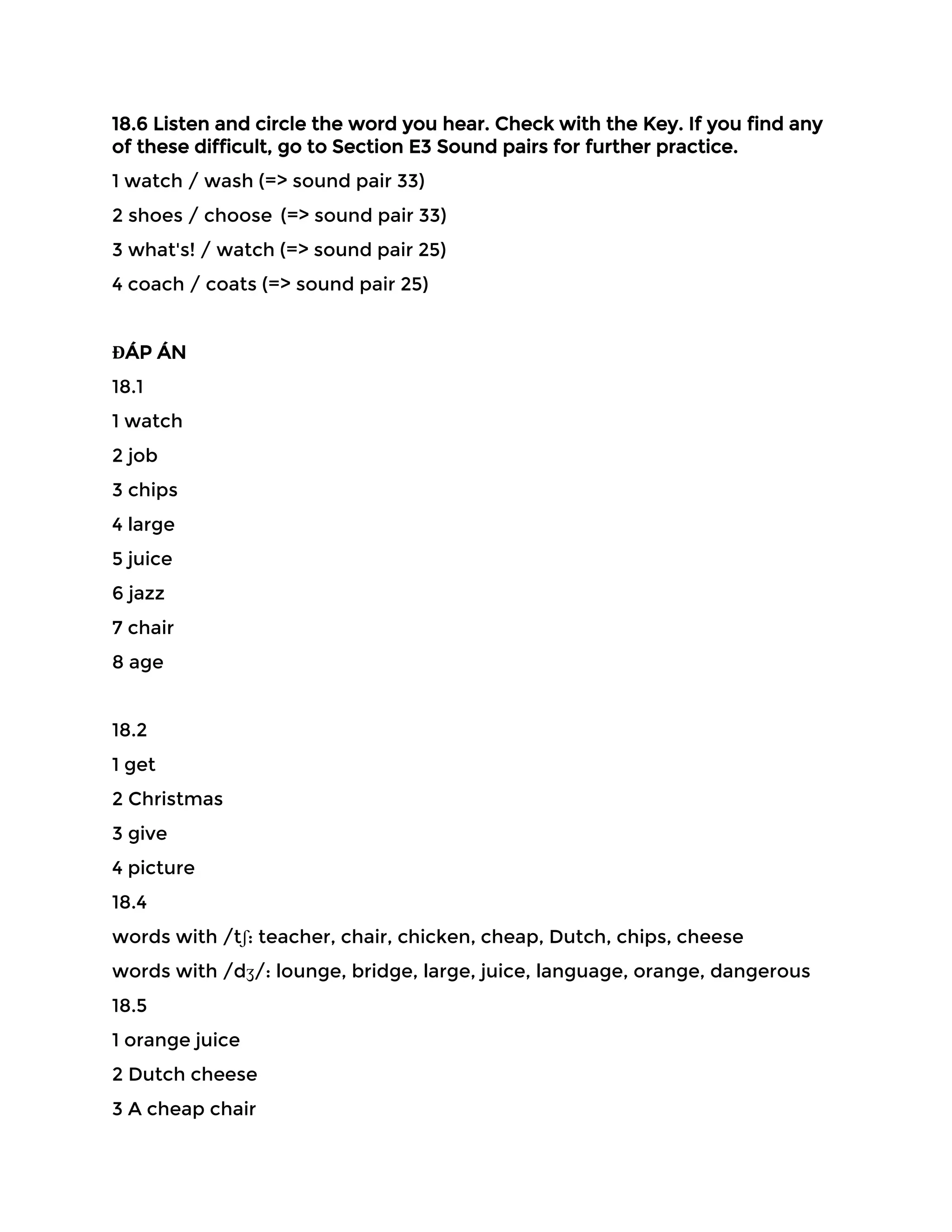 18.6 Listen and circle the word you hear. Check with the Key. If you find any
of these difficult, go to Section E3 Sound pairs for further practice.
1 watch / wash (=> sound pair 33)
2 shoes / choose (=> sound pair 33)
3 what's! / watch (=> sound pair 25)
4 coach / coats (=> sound pair 25)
ĐÁP ÁN
18.1
1 watch
2 job
3 chips
4 large
5 juice
6 jazz
7 chair
8 age
18.2
1 get
2 Christmas
3 give
4 picture
18.4
words with /tʃ: teacher, chair, chicken, cheap, Dutch, chips, cheese
words with /dʒ/: lounge, bridge, large, juice, language, orange, dangerous
18.5
1 orange juice
2 Dutch cheese
3 A cheap chair
 