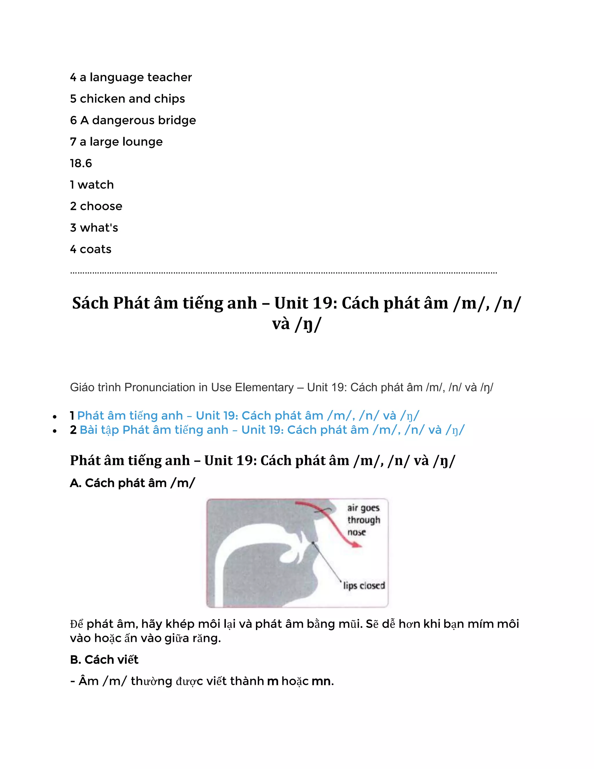 4 a language teacher
5 chicken and chips
6 A dangerous bridge
7 a large lounge
18.6
1 watch
2 choose
3 what's
4 coats
…………………………………………………………………………………………………………………………………………………………
Sách Phát âm tiếng anh – Unit 19: Cách phát âm /m/, /n/
và /ŋ/
Giáo trình Pronunciation in Use Elementary – Unit 19: Cách phát âm /m/, /n/ và /ŋ/
• 1 Phát âm tiếng anh – Unit 19: Cách phát âm /m/, /n/ và /ŋ/
• 2 Bài tập Phát âm tiếng anh – Unit 19: Cách phát âm /m/, /n/ và /ŋ/
Phát âm tiếng anh – Unit 19: Cách phát âm /m/, /n/ và /ŋ/
A. Cách phát âm /m/
Để phát âm, hãy khép môi lại và phát âm bằng mũi. Sẽ dễ hơn khi bạn mím môi
vào hoặc ấn vào giữa răng.
B. Cách viết
- Âm /m/ thường được viết thành m hoặc mn.
 