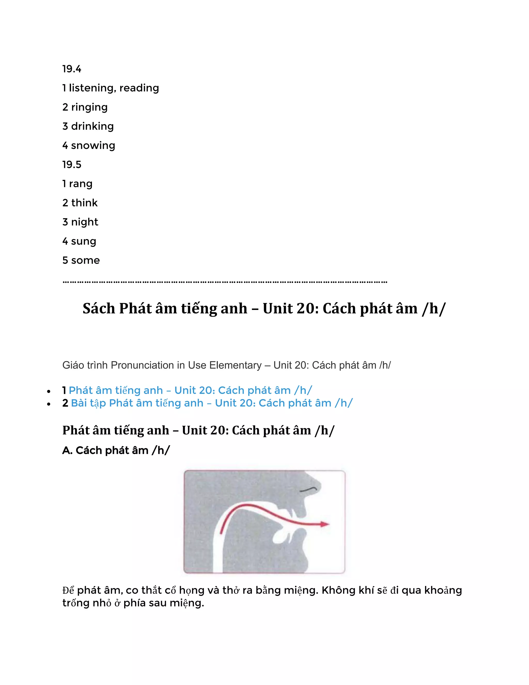 19.4
1 listening, reading
2 ringing
3 drinking
4 snowing
19.5
1 rang
2 think
3 night
4 sung
5 some
………………………………………………………………………………………………………………………
Sách Phát âm tiếng anh – Unit 20: Cách phát âm /h/
Giáo trình Pronunciation in Use Elementary – Unit 20: Cách phát âm /h/
• 1 Phát âm tiếng anh – Unit 20: Cách phát âm /h/
• 2 Bài tập Phát âm tiếng anh – Unit 20: Cách phát âm /h/
Phát âm tiếng anh – Unit 20: Cách phát âm /h/
A. Cách phát âm /h/
Để phát âm, co thắt cổ họng và thở ra bằng miệng. Không khí sẽ đi qua khoảng
trống nhỏ ở phía sau miệng.
 