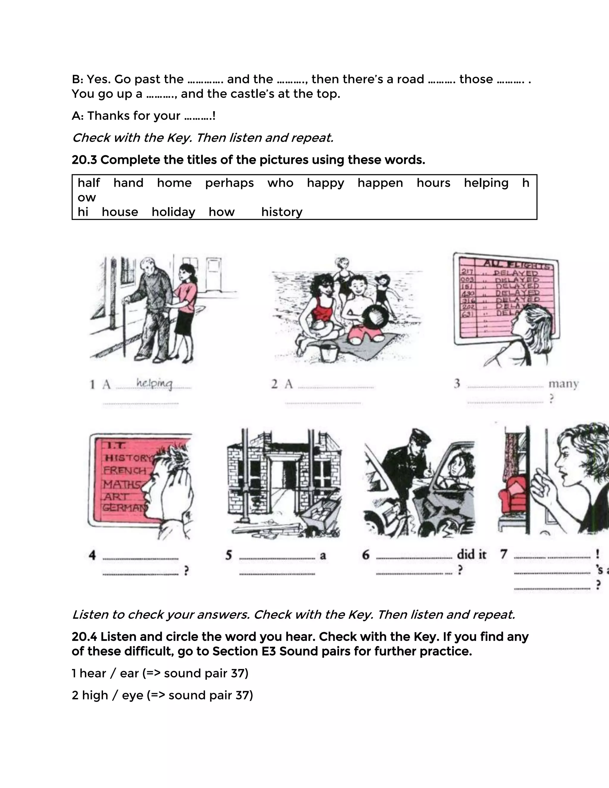 B: Yes. Go past the …………. and the ………., then there’s a road ………. those ………. .
You go up a ………., and the castle’s at the top.
A: Thanks for your ……….!
Check with the Key. Then listen and repeat.
20.3 Complete the titles of the pictures using these words.
half hand home perhaps who happy happen hours helping h
ow
hi house holiday how history
Listen to check your answers. Check with the Key. Then listen and repeat.
20.4 Listen and circle the word you hear. Check with the Key. If you find any
of these difficult, go to Section E3 Sound pairs for further practice.
1 hear / ear (=> sound pair 37)
2 high / eye (=> sound pair 37)
 