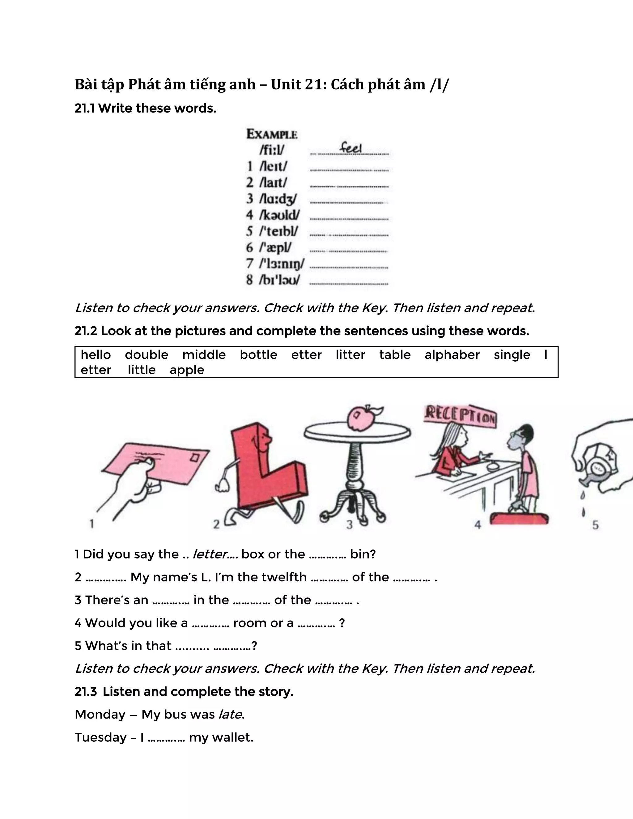 Bài tập Phát âm tiếng anh – Unit 21: Cách phát âm /l/
21.1 Write these words.
Listen to check your answers. Check with the Key. Then listen and repeat.
21.2 Look at the pictures and complete the sentences using these words.
hello double middle bottle etter litter table alphaber single l
etter little apple
1 Did you say the .. letter…. box or the ……….… bin?
2 ……….…. My name’s L. I’m the twelfth ……….… of the ……….… .
3 There’s an ……….… in the ……….… of the ……….… .
4 Would you like a ……….… room or a ……….… ?
5 What’s in that .......... ……….…?
Listen to check your answers. Check with the Key. Then listen and repeat.
21.3 Listen and complete the story.
Monday — My bus was late.
Tuesday – I ……….… my wallet.
 
