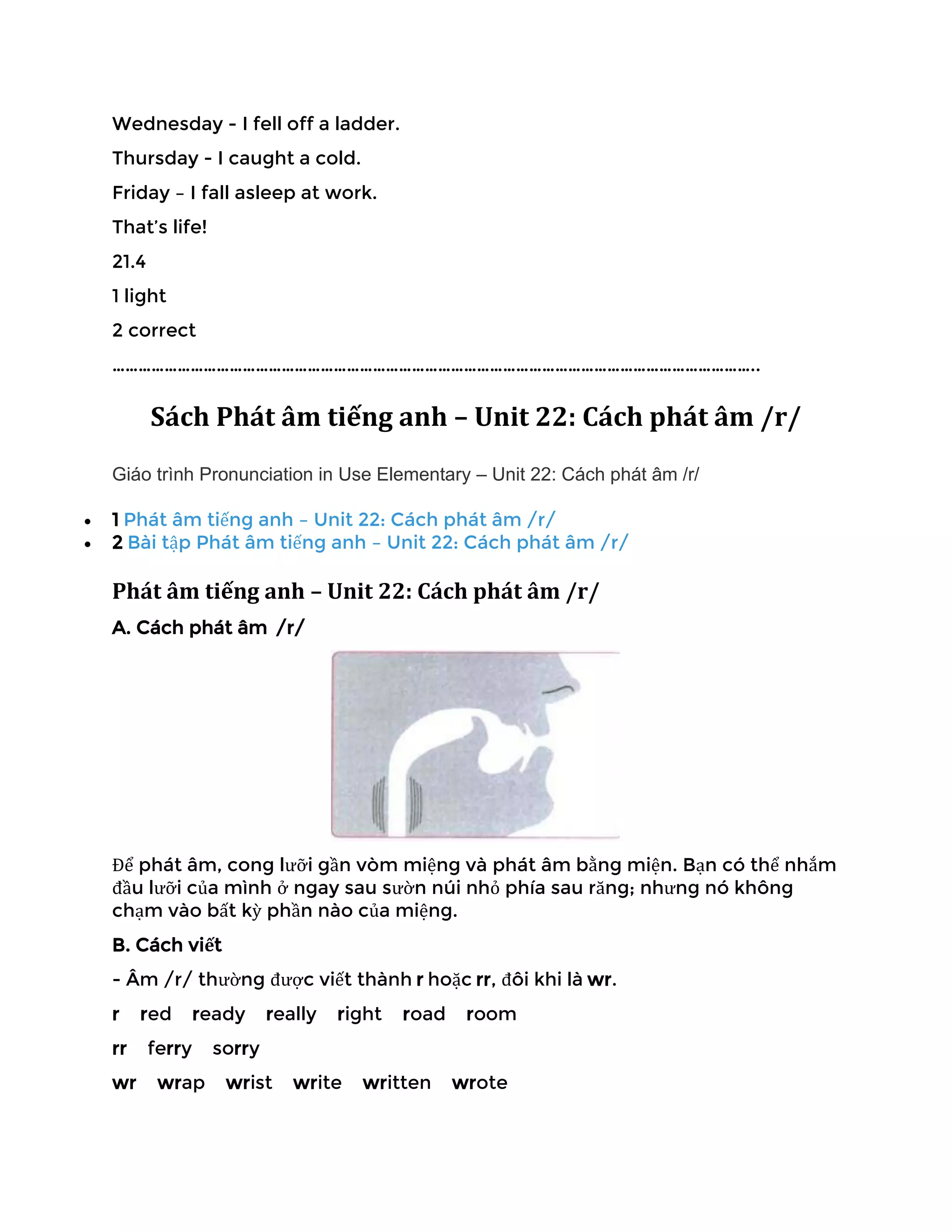 Wednesday - I fell off a ladder.
Thursday - I caught a cold.
Friday – I fall asleep at work.
That’s life!
21.4
1 light
2 correct
…………………………………………………………………………………………………………………………………..
Sách Phát âm tiếng anh – Unit 22: Cách phát âm /r/
Giáo trình Pronunciation in Use Elementary – Unit 22: Cách phát âm /r/
• 1 Phát âm tiếng anh – Unit 22: Cách phát âm /r/
• 2 Bài tập Phát âm tiếng anh – Unit 22: Cách phát âm /r/
Phát âm tiếng anh – Unit 22: Cách phát âm /r/
A. Cách phát âm /r/
Để phát âm, cong lưỡi gần vòm miệng và phát âm bằng miện. Bạn có thể nhắm
đầu lưỡi của mình ở ngay sau sườn núi nhỏ phía sau răng; nhưng nó không
chạm vào bất kỳ phần nào của miệng.
B. Cách viết
- Âm /r/ thường được viết thành r hoặc rr, đôi khi là wr.
r red ready really right road room
rr ferry sorry
wr wrap wrist write written wrote
 