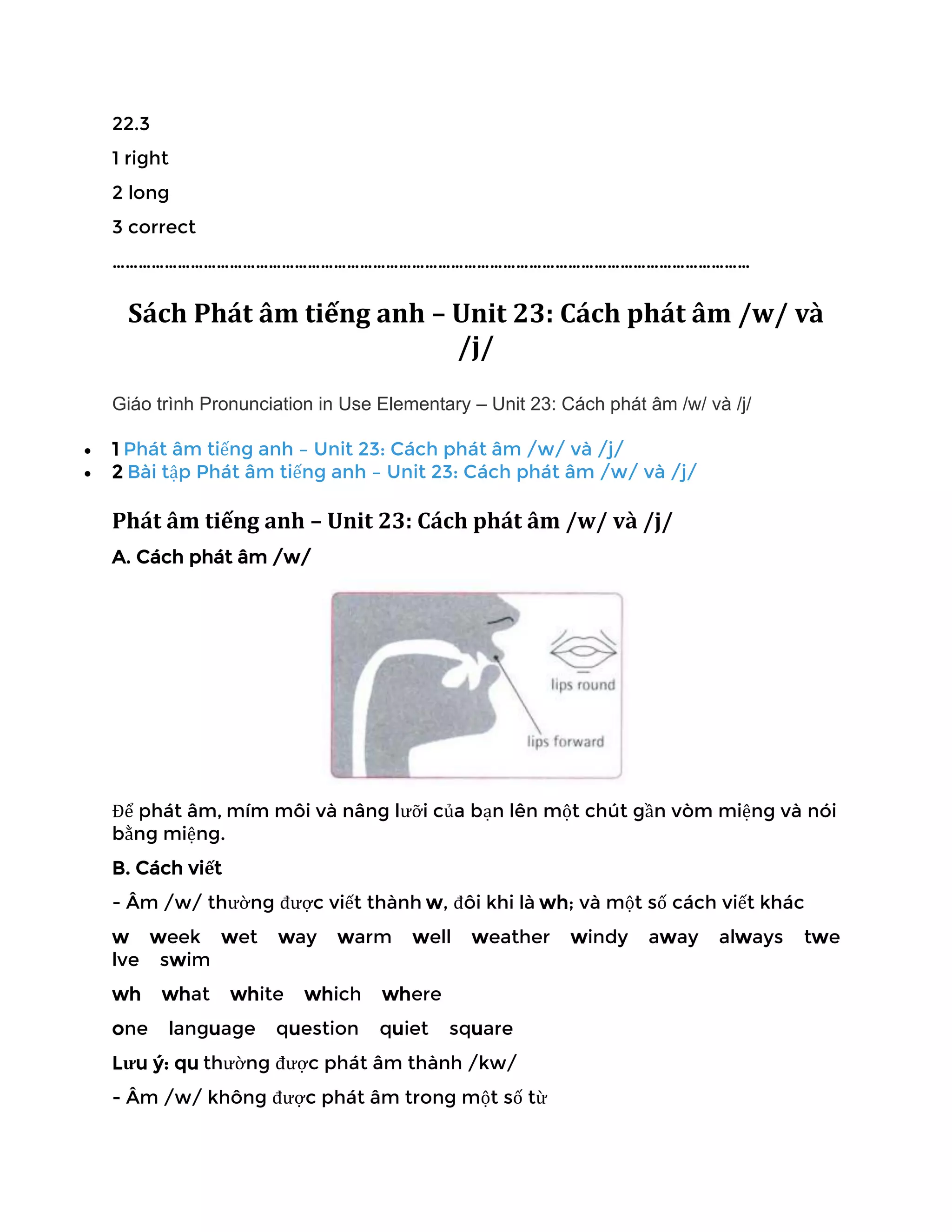 22.3
1 right
2 long
3 correct
…………………………………………………………………………………………………………………………………
Sách Phát âm tiếng anh – Unit 23: Cách phát âm /w/ và
/j/
Giáo trình Pronunciation in Use Elementary – Unit 23: Cách phát âm /w/ và /j/
• 1 Phát âm tiếng anh – Unit 23: Cách phát âm /w/ và /j/
• 2 Bài tập Phát âm tiếng anh – Unit 23: Cách phát âm /w/ và /j/
Phát âm tiếng anh – Unit 23: Cách phát âm /w/ và /j/
A. Cách phát âm /w/
Để phát âm, mím môi và nâng lưỡi của bạn lên một chút gần vòm miệng và nói
bằng miệng.
B. Cách viết
- Âm /w/ thường được viết thành w, đôi khi là wh; và một số cách viết khác
w week wet way warm well weather windy away always twe
lve swim
wh what white which where
one language question quiet square
Lưu ý: qu thường được phát âm thành /kw/
- Âm /w/ không được phát âm trong một số từ
 