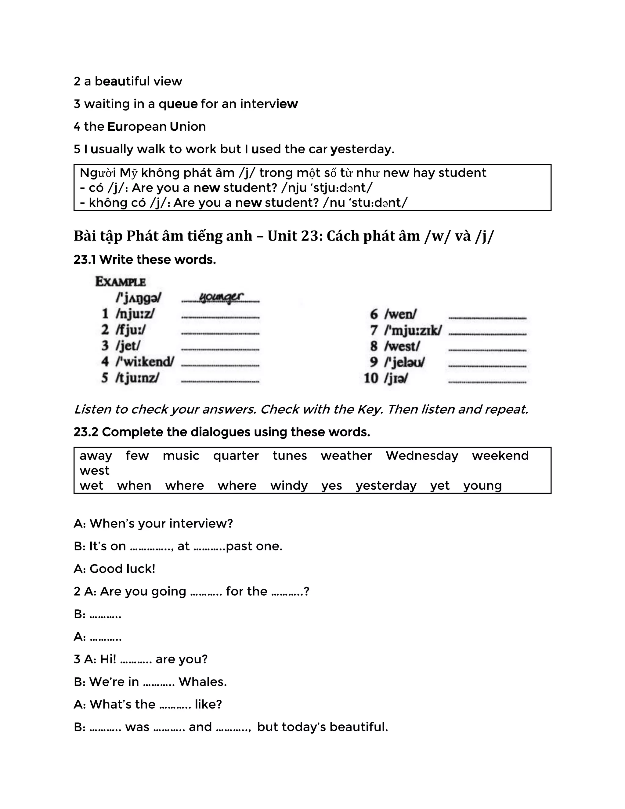 2 a beautiful view
3 waiting in a queue for an interview
4 the European Union
5 I usually walk to work but I used the car yesterday.
Người Mỹ không phát âm /j/ trong một số từ như new hay student
- có /j/: Are you a new student? /nju ‘stju:dənt/
- không có /j/: Are you a new student? /nu ‘stu:dənt/
Bài tập Phát âm tiếng anh – Unit 23: Cách phát âm /w/ và /j/
23.1 Write these words.
Listen to check your answers. Check with the Key. Then listen and repeat.
23.2 Complete the dialogues using these words.
away few music quarter tunes weather Wednesday weekend
west
wet when where where windy yes yesterday yet young
A: When’s your interview?
B: It’s on ………….., at ………..past one.
A: Good luck!
2 A: Are you going ……….. for the ………..?
B: ………..
A: ………..
3 A: Hi! ……….. are you?
B: We’re in ……….. Whales.
A: What’s the ……….. like?
B: ……….. was ……….. and ……….., but today’s beautiful.
 