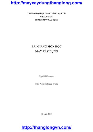 TRƯỜNG ĐẠI HỌC GIAO THÔNG VẬN TẢI
KHOA CƠ KHÍ
BỘ MÔN MÁY XÂY DỰNG
BÀI GIẢNG MÔN HỌC
MÁY XÂY DỰNG
Người biên soạn:
ThS. Nguyễn Ngọc Trung
Hà Nội, 2013
http://thanglongvn.com/
http://mayxaydungthanglong.com/
 