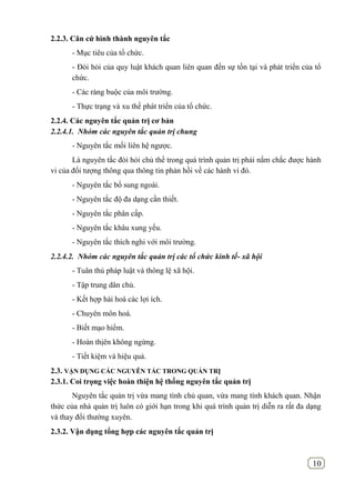 10
2.2.3. Căn cứ hình thành nguyên tắc
- Mục tiêu của tổ chức.
- Đòi hỏi của quy luật khách quan liên quan đến sự tồn tại và phát triển của tổ
chức.
- Các ràng buộc của môi trường.
- Thực trạng và xu thế phát triển của tổ chức.
2.2.4. Các nguyên tắc quản trị cơ bản
2.2.4.1. Nhóm các nguyên tắc quản trị chung
- Nguyên tắc mối liên hệ ngược.
Là nguyên tắc đòi hỏi chủ thể trong quá trình quản trị phải nắm chắc được hành
vi của đối tượng thông qua thông tin phản hồi về các hành vi đó.
- Nguyên tắc bổ sung ngoài.
- Nguyên tắc độ đa dạng cần thiết.
- Nguyên tắc phân cấp.
- Nguyên tắc khâu xung yếu.
- Nguyên tắc thích nghi với môi trường.
2.2.4.2. Nhóm các nguyên tắc quản trị các tổ chức kinh tế- xã hội
- Tuân thủ pháp luật và thông lệ xã hội.
- Tập trung dân chủ.
- Kết hợp hài hoà các lợi ích.
- Chuyên môn hoá.
- Biết mạo hiểm.
- Hoàn thịên không ngừng.
- Tiết kiệm và hiệu quả.
2.3. VẬN DỤNG CÁC NGUYÊN TẮC TRONG QUẢN TRỊ
2.3.1. Coi trọng việc hoàn thiện hệ thống nguyên tắc quản trị
Nguyên tắc quản trị vừa mang tính chủ quan, vừa mang tính khách quan. Nhận
thức của nhà quản trị luôn có giới hạn trong khi quá trình quản trị diễn ra rất đa dạng
và thay đổi thường xuyên.
2.3.2. Vận dụng tổng hợp các nguyên tắc quản trị
 