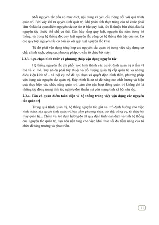 11
Mỗi nguyên tắc đều có mục đích, nội dung và yêu cầu riêng đối với quá trình
quản trị. Bởi vậy khi ra quyết định quản trị, khi phân tích thực trạng của tổ chức phải
làm rõ đâu là quan điểm nguyên tắc cơ bản ở bậc quy luật, tức là thuộc bản chất, đâu là
nguyên tắc thuộc thể chế cụ thể. Cần thấy rằng quy luật, nguyên tắc nằm trong hệ
thống, và trong hệ thống đó, quy luật nguyên tắc cũng có hệ thống thứ bậc của nó. Có
các quy luật nguyên tắc cơ bản so với quy luật nguyên tắc khác.
Từ đó phải vận dụng tổng hợp các nguyên tắc quản trị trong việc xây dựng cơ
chế, chính sách, công cụ, phương pháp, cơ cấu tổ chức bộ máy.
2.3.3. Lựa chọn hình thức và phƣơng pháp vận dụng nguyên tắc
Hệ thống nguyên tắc chi phối việc hình thành các quyết định quản trị ở tầm vĩ
mô và vi mô. Tuy nhiên phải tuỳ thuộc và đối tượng quản trị cấp quản trị và những
điều kiện kinh tế – xã hội cụ thể để lựa chọn và quyết định hình thức, phương pháp
vận dụng các nguyên tắc quản trị. Đây chính là cơ sở để nâng cao chất lượng và hiệu
quả thực hiện các chức năng quản trị. Làm cho các hoạt động quản trị không chỉ là
những tác động mang tính tác nghiệp đơn thuần mà còn mang tính xã hội sâu sắc.
2.3.4. Cần có quan điểm toàn diện và hệ thống trong việc vận dụng các nguyên
tắc quản trị
Trong quá trình quản trị, hệ thống nguyên tắc giữ vai trò định hướng cho việc
hình thành các quyết định quản trị, bao gồm phương pháp, cơ chế, công cụ, tổ chức bộ
máy quản trị... Chính vai trò định hướng đó đã quy định tính toàn diện và tính hệ thống
của nguyên tắc quản trị, tạo nên nền tảng cho việc khai thác tối đa tiềm năng của tổ
chức để tăng trưởng và phát triển.
 