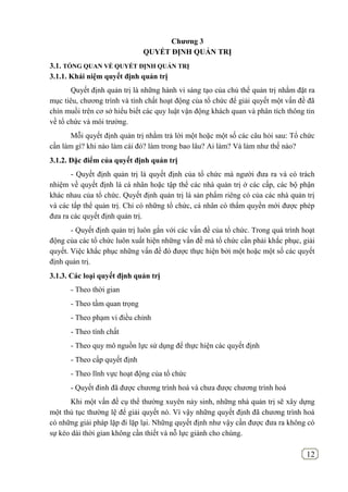 12
Chƣơng 3
QUYẾT ĐỊNH QUẢN TRỊ
3.1. TỔNG QUAN VỀ QUYẾT ĐỊNH QUẢN TRỊ
3.1.1. Khái niệm quyết định quản trị
Quyết định quản trị là những hành vi sáng tạo của chủ thể quản trị nhằm đặt ra
mục tiêu, chương trình và tính chất hoạt động của tổ chức để giải quyết một vấn đề đã
chín muồi trên cơ sở hiểu biết các quy luật vận động khách quan và phân tích thông tin
về tổ chức và môi trường.
Mỗi quyết định quản trị nhằm trả lời một hoặc một số các câu hỏi sau: Tổ chức
cần làm gì? khi nào làm cái đó? làm trong bao lâu? Ai làm? Và làm như thế nào?
3.1.2. Đặc điểm của quyết định quản trị
- Quyết định quản trị là quyết định của tổ chức mà người đưa ra và có trách
nhiệm về quyết định là cá nhân hoặc tập thể các nhà quản trị ở các cấp, các bộ phận
khác nhau của tổ chức. Quyết định quản trị là sản phẩm riêng có của các nhà quản trị
và các tẩp thể quản trị. Chỉ có những tổ chức, cá nhân có thẩm quyền mới được phép
đưa ra các quyết định quản trị.
- Quyết định quản trị luôn gắn với các vấn đề của tổ chức. Trong quá trình hoạt
động của các tổ chức luôn xuất hiện những vấn đề mà tổ chức cần phải khắc phục, giải
quyết. Việc khắc phục những vấn đề đó được thực hiện bởi một hoặc một số các quyết
định quản trị.
3.1.3. Các loại quyết định quản trị
- Theo thời gian
- Theo tầm quan trọng
- Theo phạm vi điều chỉnh
- Theo tính chất
- Theo quy mô nguồn lực sử dụng để thực hiện các quyết định
- Theo cấp quyết định
- Theo lĩnh vực hoạt động của tổ chức
- Quyết đinh đã được chương trình hoá và chưa được chương trình hoá
Khi một vấn đề cụ thể thường xuyên nảy sinh, những nhà quản trị sẽ xây dựng
một thủ tục thường lệ để giải quyết nó. Vì vậy những quyết định đã chương trình hoá
có những giải pháp lặp đi lặp lại. Những quyết định như vậy cần được đưa ra không có
sự kéo dài thời gian không cần thiết và nỗ lực giành cho chúng.
 