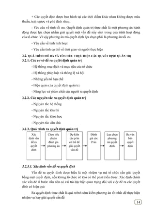 14
+ Các quyết định được ban hành tại các thời điểm khác nhau không được mâu
thuẫn, trái ngược và phủ định nhau.
- Yêu câu về tính tối ưu. Quyết định quản trị thực chất là một phương án hành
động được lựa chọn nhằm giải quyết một vấn đề nẩy sinh trong quá trình hoạt động
của tổ chức. Vì vậy phương án mà quyết định lựa chọn phải là phương án tối ưu
- Yêu cầu về tính linh hoạt
- Yêu cầu tính cụ thể về thời gian và người thực hiện
3.2. QUÁ TRÌNH ĐỀ RA VÀ TỔ CHỨC THỰC HIỆN CÁC QUYẾT ĐỊNH QUẢN TRỊ
3.2.1. Các cơ sở đề ra quýêt định quản trị
- Hệ thống mục đích và mục tiêu của tổ chức
- Hệ thống pháp luật và thông lệ xã hội
- Những yếu tố hạn chế
- Hiệu quản của quyết định quản trị
- Năng lực và phẩm chất của người ra quyết định
3.2.2. Các nguyên tắc ra quyết định quản trị
- Nguyên tắc hệ thống
- Nguyên tắc khả thi
- Nguyên tắc khoa học
- Ngưyên tắc dân chủ
3.2.3. Quá trình ra quyết định quản trị
3.2.3.1. Xác đinh vấn đề ra quyết định
Vấn đề ra quyết định được hiểu là một nhiệm vụ mà tổ chức cần giải quyết
bằng một quyết định, nếu không tổ chức sẽ khó có thể phát triển được. Xác định chính
xác vấn đề là bước đầu tiên có vai trò đặc biệt quan trọng đối với việc đề ra các quyết
đinh có hiệu quả
Ra quyết định thực chất là quá trỡnh tỡm kiếm phương án tốt nhất để thực hiện
nhiệm vụ hay giải quyết vấn đề
Xác
định vấn
đề ra
quyết
định
Chọn tiêu
chuẩn
đánh giá
phương án
Dự kiến
các p/án
có thể để
giải quyết
vấn đề
Đánh
giá các
P/án
Lựa chọn
phương
án quyết
định
Ra văn
bản
quyết
định
 