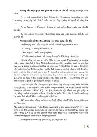 15
Những dấu hiệu giúp nhà quản trị nhận ra vấn đề (Những tín hiệu cảnh
báo):
- Sự sai lệch so với thành tích cũ: Một sự thay đổi đột ngột thường báo cho biết
có những vấn đề nảy sinh. Khi số nhân viên rời công ty tăng lên, doanh số bán giảm
......
- Sự sai lệch so với kế hoạch: Khi các kết quả không đáp ứng các mục tiêu đã
dự kiến
- Sự phê phán từ bên ngoài: Những hành động của người ngoài có thể chỉ báo
các vấn đề
Những nguồn gốc khó khăn trong việc nhận dạng vấn đề:
- Thiếu thụng tin: Thiếu thông tin có thể do nhiều nguyên nhân như:
 Có thông tin nhưng thiếu chính xác;
 Nhiều người có sẵn nhưng ít giá trị;
 Có thể có thong tin có chất lượng nhưng tốn thời giang và tiền bạc.
- Vấn đề nhận thức của cỏ nhõn: Hầu hết mọi người đều cho rằng cỏch nhỡn
nhận vấn đề của mỡnh là đúng Những nhận thức cá nhân của chúng ta có thể che chở
hay bảo về chúng ta khỏi những thực tại khó chịu. Vì vậy, thông tin xấu có thể được
tiếp nhận chọn lọc để làm sai lạc ý nghĩa đích thực của nó. Nó cũng có thể được bỏ
qua hoàn toàn. Các kết quả nghiên cứu cho thấy rằng những nhà quản trị đề xướng các
dự án và chịu trách nhiệm về sự thành công hay thất bại có xu hướng muốn tiếp tục
các dự án đó ngay ca khi chúng không có khả năng sinh lời. (Trong trường hợp này
nhà quản trị đã phớt lờ quyền lợi tối cao của tổ chức).
- Việc xác định vấn đề bằng các giải pháp: Đây thực sự là một hình thức kết
luận vội vàng. Ví dụ, một nhà quản trị bán hàng có thể nói, “lợi nhuận giảm là do chất
lượng sản phẩm của ta kém”. Việc xác định vấn đề như vậy dẫn đế một giải pháp cụ
thể: Nâng ca chất lượng sản phẩm ở bộ phận sản xuất. Chắc chắn là có thể có những
cách xác định vấn đề khác và những giải pháp khác.
- Việc nhận dạng những triệu chứng thành những vấn đề (hiện tượng phản ỏnh
sai bản chất)
Nhà quản trị bán hàng nói, “Vấn đề của chúng ta là số đơn hàng giảm 32%”. Tuy quả
thực là số đơn hàng có giảm, song sự giảm sút đó thực tế chỉ là một triệu chứng của
vấn đề thực tế. Chỉ đế khi nhà quản trị nhận dạng được vấn đề thực tế thi mới có thể
tìm ra được nguyên nhân số đơn hàng bị giảm sút.
- Những tiền lệ trước đây giới hạn sự lựa chọn hiện nay;
 