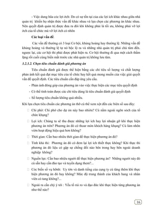 16
- Việc dung hũa cỏc lợi ớch: Do có sự tồn tại của các lợi ích khác nhau giữa nhà
quản trị khiến họ nhận thức vấn đề khác nhau và lựa chọn các phương án khác nhau.
Nên quyết định quản trị được đưa ra đôi khi không phải là tối ưu, không phải vỡ lợi
ớch của tổ chức mà vỡ lợi ớch cỏ nhõn
Các loại vấn đề.
Các vấn đề thường có 3 loại Cơ hội, khủng hoảng hay thường lệ. Những vấn đề
khủng hoảng và thường lệ tự nó bộc lộ ra và những nhà quản trị phải chú tâm đến.
ngược lại, các cơ hội thi phải được phát hiện ra. Cơ hội thường đi qua một cách thầm
lặng rồi cuối cùng biến mất trước các nhà quản trị không lưu tâm.
3.2.3.2. Chọn tiêu chuẩn đánh giá phương án
Tiêu chuẩn đánh giá được thể hiện bằng các chỉ tiêu số lượng và chất lượng
phản ánh kết quả đạt mục tiêu của tổ chức hay kết quả mong muốn của việc giải quyết
vấn đề quyết định. Các tiêu chuẩn cần đáp ứng yêu cầu.
- Phản ánh đóng góp của phương án vào việc thực hiện các mục tiêu quyết định
- Có thể tính toán được các chỉ tiêu dùng là tiêu chuẩn đánh giá quyết định
- Số lượng tiêu chuẩn không quá nhiều.
Khi lựa chọn tiêu chuẩn các phương án thỡ cú thể xem xột đến các biên số sau đây:
 Chi phớ: Chi phớ cho dự ỏn này bao nhiờu? Cú nằm ngoài ngõn sỏch của tổ
chức khụng?
 Lợi ích: Chúng ta sẽ thu được những lợi ích hay lợi nhuận gỡ khi thực hiện
phương án trên? Phương án đó có thoar món khỏch hàng khụng? Cú làm nhõn
viờn hoạt động hiệu quả hơn không?
 Thời gian: Cần bao nhiêu thời gian để thực hiện phương án đó?
 Tính khả thi: Phương án đó có đem lại lợi ích thiết thực không? Khi thực thi
phương án đó liệu có gặp sự chống đối nào bên trong hay bên ngoài doanh
nghiệp không?
 Nguồn lực: Cần bao nhiêu người để thực hiện phương án? Những người này đó
cú sẵn hay cần đào tạo và tuyển dụng them?...
 Cỏc biến số vụ hỡnh: Uy tớn và danh tiếng của cụng ty cú tăng thêm khi thực
hiện phương án đó hay không? Mức độ trung thành của khách hang và nhân
viên có tang không?...
 Ngoài ra cần chỳ ý tới : Yếu tố rủi ro và đạo đức khi thực hiện từng phương án
như thế nào?
 