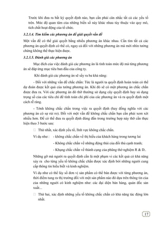 17
Trước khi đưa ra bất kỳ quyết định nào, bạn cần phải cân nhắc tất cả các yếu tố
trên. Mức độ quan tâm của những biến số này khác nhau tùy thuộc vào quy mô,
tích chất hoạt động của tổ chức.
3.2.3.4. Tìm kiếm các phương án để giải quyết vấn đề
Một vấn đề có thể giải quyết bằng nhiều phương án khác nhau. Cần tìm tất cả các
phương án quyết định có thể có, ngay cả đối với những phương án mà mới nhìn tưởng
chừng không thể thực hiện được.
3.2.3.5. Đánh giá các phương án
Mục đích của việc đánh giá các phương án là tính toán mức độ mà từng phương
án sẽ đáp ứng mục tiêu ban đầu của công ty.
Khi đánh giá các phương án sẽ sẩy ra ba khả năng:
- Đối với những vấn đề chắc chắn: Tức là người ta quyết định hoàn toàn có thể
dự đoán được kết quả của tường phương án. Khi đó sẽ có một phương án chắc chắn
được đưa ra. Với các phương án đó thỡ thường sử dụng cây quyết định hay sủ dụng
trọng số của các tiêu chí để tính toán chi phí của các phương án và ra quyết định một
cách rễ ràng.
- Tớnh không chắc chắn trong việc ra quyết định (hay đồng nghĩa với các
phương án có sự rủi ro). Đối với một vấn đề không chắc chắn bạn cần phải xem xét
nhiều hơn. Để có thể đưa ra quyết định đúng đắn trong trường hợp này thỡ cần thực
hiện theo 3 bước sau:
 Thứ nhất, xác định yếu tố, lĩnh vực không chắc chắn.
Ví dụ như : - không chắc chắn về thị hiếu của khách hàng trong tương lai
- Không chắc chắn về những động thái của đối thủ cạnh tranh;
- Khụng chắc chắn về thành cụng của phũng thớ nghiệm R & D..
Những gỡ mà người ra quyết định cần là một phạm vi các kết quả có khả năng
xảy ra cho từng yếu tố không chắc chắn được xác định bởi những người cung
cấp thông tin hiểu biết và kinh nghiệm.
Ví dụ như có thể láy số đơn vị sản phẩm có thể bán được với từng phương án,
thời điểm tung ra thị trường đối với một sản phẩm nào đó dựa trên thông tin của
của những nguời có kinh nghiệm như: các đại diện bán hàng, quản đốc sản
xuất...
 Thứ hai, xác định những yếu tố không chắc chắn có khả năng tác động lớn
nhất.
 
