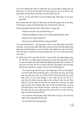 18
Các yếu tố không chắc chắn tác động đến việc ra quyết định ở những mức độ
khác nhau. Có yếu tố chỉ làm giảm lợi nhuận nhưng có yếu tố có thể làm cho
quyết định của bạn thất bại hoàn toàn, tiêu tốn nhiều triệu đô.
 Thứ ba, nỗ lực giảm thiểu các yếu tố không chắc chắn đóng vai trũ quan
trọng nhất.
Khi đó nhõn thấy yếu tố gõy tổn thất mạnh mẽ nhất thỡ cụng ty nờn ưu thế phân
bổ thời gian và người lực để giảm thiểu yếu tố khụng chắc chắn này.
Một số biện pháp điển hỡnh được nhiều công ty sử dụng như:
- Nghiờn cứu kỹ nhu cầu của khỏch hàng; (1)
- Tiếp thị thử nghiệm sản phẩm mới ở những thành phố được chọn;
- Phỏng vấn các nhóm trọng điểm;
- Quan sỏt trực tiếp khỏch hàng sử dụng sản phẩm
Ví dụ như MCDonald’s – một tập đoàn sở hữu và vận hành thành công nhiều
nhà hàng. Trước khi giới thiệu chính thức một món ăn mới thỡ nhà hàng đó thử
phản ứng của khỏch hàng ở một số cửa hàng. Thử nghiệm này mặc dự tiờu tốn
nhiều thời gian và nguồn lực nhưng lại giảm được các rủi ro trong quyết định
của công ty.
(1) Nhiều yếu tố liên quan đến thị hiếu và mức độ nhu cầu khách hàng tương
lai. Thị hiếu có ý nghĩa quan trọng trong việc phỏt triển sản phẩm và dịch
vụ cũn mức độ nhu cầu ảnh hưởng đến những quyết định diễn ra định kỳ về
sản xuất và tồn kho. Đa số các công ty đều thực hiện nghiên cứu thị trường
để làm rừ hai yếu tố này. Ngoài ra cũn cú một số biện phỏp sau:
- Thu hẹp khoảng cách thời gian. Vào những năm 1990, các nhà nghiên
cứu kinh doanh Harvard đó phỏt hiện ra một điểm khác biệt quan trọng
giữa cỏc hóng sản xuất ụ tụ ở Nhật và Mỹ. Người nhật thiết kế và giới
thiệu mẫu xe mới trong khoảng 2 năm trong khi đó của Mỹ là 4
năm.Việc tiến hành tung sản phẩm ra thị trường đó đem lại cho Nhật
nhiều lợi thế hơn như việc thu hồi vốn nhanh hơn, thời gian rỳt ngắn
giỳp họ giảm bớt sự khụng chắc chắn về nhu cầu khỏch hàng, nhu cầu
của khỏch hàng vỡ họ chỉ phải dự đoán 2 năm thay vỡ 4 năm. Ngoài ra
thỡ mẫu thiết kế của họ đáp ứng được tính mới mẻ và hiện đại công
nghệ, sản phẩm không bị lỗi thời
- Sản xuất theo đơn đặt hàng: Điển hỡnh nhất là cụng ty sản xuất mỏy
tớnh cỏ nhõn hàng đầu thế giới Dell.
- Ra quyết định theo từng giai đoạn;
 