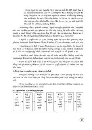 19
- Chiến thuật sản xuất hạn chế rủi ro như xản xuất đĩa CD. Cách thực tế
để hạn chế rủi ro là sản xuất với số lượng vừa đủ để đáp ứng các đơn đặt
hàng cộng thêm với sáu hoặc tám nghỡn ấn bản nữa để sẵn sàng bổ xung
nếu số đĩa tiêu thụ sạch. Điều này đó hạn chế hai rủi ro: một là nguy cơ
sản xuất quá nhiều dĩa,lưu kho nhiều. Hai là, nguy cơ sản xuất quá ít bở
lỡ doanh thu vỡ khụng cú hàng để bán.
- Với những vấn đề quá thất thường:. Người ra quyết định hoàn toàn không biết
xác suất của kết quả của từng phương án. Khi này những đặc điểm nhân cách của
người ra quyết định trở lên quan trọng hơn đối với việc xác định phải đưa ra quyết
định nào. Và đôi khi người ra quyết định phải sử dụng trực giác của mỡnh.
+ Người ra quyết định lạc quan. Những người lạc quan bao giờ cũng chọn
phương án tăng tối đa các kết quả. Nghĩa là họ bao giờ cũng hành động mạnh giạn hơn
+ Người ra quyết định bi quan. Những người này tin rằng bất kể họ làm gì đi
nữa thì sẽ xảy ra kết quả tồi tệ. Trong tình huống như vậy họ đều ước tính các kết quả
tồi tệ nhất của từng phương án rồi chọn cái tốt nhất trong số các kết quả tồi tệ đó.
+ Người ra quyết định giảm đến mức tối thiểu sự ân hận. Những người này
muốn giảm đến mức tối thiểu mức độ trục trặc mà họ phải gánh chịu sau sự việc đó.
+ Người ra quyết định thiếu lý lẽ. Những người này đơn giản hoá quyết định
bằng cách giả thiết mọi kết quả có thể xảy ra của quyết định đề có cơ hội xuất hiện
như nhau.
3.2.3.6. Lựa chọn phương án và ra quyết định
Trong các phương án đã đánh gía cần phải chọn ra một phương án thoả mãn
cao nhất các tiêu chuẩn hiệu quả, đồng thời có thể khác phục được những yếu tố hạn
chế.
Có hai khả năng khi lựa chọn phương án. Lựa chọn theo một tiêu chuẩn và lựa
chọn tiêu chuẩn theo nhiều tiêu chuẩn.
3.2.4 Quá trình thực hiện quyết định
Ra
văn
bản
quyết
định
Lập kế
hoạch
thực
hiện
quyết
định
Tuyên
truyền
và giải
thích
quyết
định
thực
hiện
quyết
định
Kiểm
tra việc
thực
hiện
quyết
định
Điều
chỉnh
quyết
định
Tổng
kết
thực
hiện
quyết
định
 