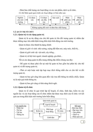 2
- Đảm bảo chất lượng các hoạt động và các sản phẩm, dịch vụ tổ chức.
Có thể khái quát quá trình các hoạt động cơ bản như sau:
1.2. QUẢN TRỊ TỔ CHỨC
1.2.1. Quản trị và các dạng quản trị
Quản trị là sự tác động của chủ thể quản trị lên đối tượng quản trị nhằm đạt
được những mục tiêu nhất định trong điều kiện biến động của môi trường.
Quản trị được chia thành ba dạng chính:
- Quản trị giới vô sinh: nhà xường, ruộng đất hầm mỏ, máy móc, thiết bị...
- Quản trị giới sinh vật: vật nuôi, cây trồng...
- Quản trị xã hội loài người: doanh nghịêp, gia đình...
Tất cả các dạng quản trị đều mang những đặc điểm chung sau đây:
- Để quản trị được phải tồn tại một hệ quản trị bao gồm hai phân hệ: chủ thể
quản trị và đối tượng quản trị.
- Phải có một hoặc một tập hợp mục đích thống nhất cho cả chủ thể và đối
tượng quản trị.
- Quản trị bao giờ cũng liên quan đến việc trao đổi thông tin nhiều chiều. Quản
trị là một quá trình thông tin.
- Quản trị bao giờ cũng có khả năng thích nghi.
1.2.2. Quản trị tổ chức
Quản trị tổ chức là quá trình lập kế hoạch, tổ chức, lãnh đạo, kiểm tra các
nguồn lực và các hoạt động của tổ chức nhằm đạt được mục đích của tổ chức với kết
quả cao trong điều kiện môi trường luôn biến động.
Quá trình quản trị
Phối hợp
hoạt động
Lập kế hoạch
Lãnh đạo
Kiểm tra Tổ chức
Kết quả
-Đạt mục đích
- Đạt mục tiêu
+ Sản phẩm
+ Dịch vụ
- Hiệu quả cao
Các nguồn lực
- Nhân lực
- Tài lực
- Vật lực
- Thông tin
Nghiên
cứu môi
trường
Có được
vốn
Có được
các đầu
vào
Sản xuất Phân
phối sản
phẩm
Phân
phối lợi
ích
Không ngừng đổi mới và đảm bảo chất lượng
 