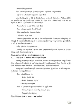 20
- Ra văn bản quyết định.
Phần lớn các quyết định quản trị được thể hiện dưới dạng văn bản
- Lập kế hoạch tổ chức thực hiện quyết định.
Việc tổ chức phải cụ thể và chi tiết. Trong kế hoạch phải nêu ro Ai làm và khi
nào bắt đầu? lúc nào thì kết thúc, phương tiện thực hiện, kinh phí thực hiện, tiến độ
thực hiện, đơn vị hoặc cá nhân chịu trách nhiệm.
- Tuyên chuyền và giải thích quyết định
- Thực hiện quyết định theo kế hoạch
- Kiểm tra việc thực hiện quyết định
- Điều chỉnh quyết định.
Có nhiều nguyên nhân dẫn đến sự cần thiết phải điều chỉnh ( Có những thay đổ
đột ngột do nguyên nhần bên ngoài, có sai lầm nghiêm trọng trong bản thân quyết định,
và một số nguyên nhân khác..)
- Tổng kết thực hiện quyết định.
Qua tổng kết thực hiện kết quả, kinh nghiệm sẽ được tích luỹ làm cơ sở cho
những quyết định trong tường lai
3.3. PHƢƠNG PHÁP RA QUYẾT ĐỊNH QUẢN TRỊ
3.3.1. Tổng quan về phƣơng pháp ra quyết định
Phương pháp ra quyết định là các cách thức mà chủ thể quyết định dùng để thực
hiện một, một số hoặc tất cả các bước của quá trình đề ra quyết định. Chủ thể quyết
định là cá nhân hoặc tập thể có trách nhiệm đưa ra quyết định quản trị.
Trong quá trình đề ra quyết định quản trị chủ thể quyết định có thể dùng môt,
một số các phương pháp sau:
- Theo mức độ thông tin:
+ Thông tin đầy đủ
+ Thông tin không đầy đủ
+ Không có thông tin
- Theo số người tham gia vào quá trình ra quyết định:
+ Ra quyết định cá nhân (Tự ra quyết định)
+ Ra quyết đinh tập thể
3.3.2. Phƣơng pháp cá nhân ra quyết định
 
