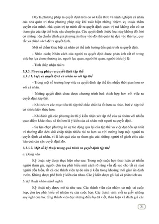 21
Đây là phương pháp ra quyết định trên cơ sở kiến thức và kinh nghiệm cá nhân
của nhà quản trị theo phương pháp này khi xuất hiện những nhiệm vụ thuộc thẩm
quyền của mình, nhà quản trị tự mình đề ra quyết định quản trị mà không cần có sự
tham gia của tập thể hoặc các chuyên gia. Các quyết định thuộc loại này không đòi hỏi
có những tiêu chuẩn đánh giá phương án thay vào đó nhà quản trị dựa vào thủ tục, quy
tắc và chính sách để ra quyết định.
Một số điểm khác biệt cá nhân có thể ảnh hưởng đến quá trình ra quyết định.
- Nhân cách; Nhân cách của người ra quyết định được phản ánh rất rõ trong
việc họ lựa chọn phương án, người lạc quan, người bi quan, người thiếu lý lẽ.
- Tính chấp nhận rủi ro
3.3.3. Phƣơng pháp ra quyết định tập thể
3.3.3.1. Việc ra quyết định cá nhân so với tập thể
- Trong một số trường hợp việc ra quyết định tập thể tốn nhiều thời gian hơn so
với cá nhân.
- Những quyết định chưa được chương trình hoá thích hợp hơn với việc ra
quyết định tập thể.
- Khi nêu ra các mục tiêu thì tập thể chắc chắn là tốt hơn cá nhân, bởi vì tập thể
có nhiều kiến thức hơn.
- Khi đánh giá các phương án thì ý kiến nhận xét tập thể của cả nhóm với nhiều
quan điểm khác nhau sẽ tốt hơn là ý kiến của cá nhân một người ra quyết định.
- Sự lựa chọn phương án sự tác động qua lại của tập thể và việc đạt đến sự nhất
trí thường dẫn đến chỗ chấp nhận nhiều rủi ro hơn so với trường hợp một người ra
quyết định cá nhân, vì là kết quả của sự tham gia của những người sẽ gánh chịu các
hậu quả của các quyết định đó.
3.3.3.2. Một số kỹ thuật trong quá trình ra quyết định tập thể
a. Động não
Kỹ thuật này được thực hiện như sau: Trong một cuộc họp thảo luận có nhiều
người tham gia, người chủ toạ phát biểu một cách rõ ràng vấn đề sao cho tất cả mọi
người đều hiểu, tất cả các thành viên tự do nêu ý kiến trong khoảng thời gian ấn định
trước. Không được phê bình ý kiến của nhau. Các ý kiến được ghi lại và phân tích sau
b. Kỹ thuật nhóm danh nghĩa
Kỹ thuật này được mô tả như sau: Các thành viên của nhóm có mặt tai cuộc
họp, chủ toạ phát biểu về nhiệm vụ của cuộc họp. Các thành viên viết ra giấy những
suy nghĩ của họ. từng thành viên đọc những điều họ đã viết, thảo luận và đánh giá các
 