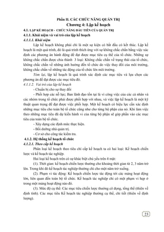 23
Phần II. CÁC CHỨC NĂNG QUẢN TRỊ
Chƣơng 4: Lập kế hoạch
4.1. LẬP KẾ HOẠCH - CHỨC NĂNG ĐẦU TIÊN CỦA QUẢN TRỊ
4.1.1. Khái niệm và vai trò của lập kế hoạch
4.1.1.1. Khái niệm
Lập kế hoạch không phải chỉ là một sự kiện có bắt đầu có kết thúc. Lập kế
hoạch là một quá trình, đó là quá trình thích ứng với sự không chắc chắn bằng việc xác
định các phương án hành động để đạt được mục tiêu cụ thể của tổ chức. Những sự
không chắc chắn được chia thành 3 loại: Không chắc chắn về trạng thái của tổ chức,
không chắc chắn về những ảnh hưởng đến tổ chức do việc thay đổi của môi trường,
không chắc chắn về những tác động của tổ chức lên môi trường.
Tóm lại, lập kế hoạch là quá trình xác định các mục tiêu và lựa chọn các
phương án để đạt được các mục tiêu đó.
4.1.1.2. Vai trò của lập kế hoạch
- Chuẩn bị cho sự thay đổi
- Phối hợp các nỗ lực; Ban lãnh đạo tồn tại là vì công việc của các cá nhân và
các nhóm trong tổ chức phải được phối hợp với nhau, và việc lập kế hoạch là một kỹ
thuật quan trọng để đạt được việc phối hợp. Một kế hoạch có hiệu lực cần xác định
những mục tiêu cho toàn bộ tổ chức cũng như cho từng bộ phận của nó. Khi làm việc
theo những mục tiêu đã dự kiến hành vi của từng bộ phận sẽ góp phần vào các mục
tiêu của toàn bộ tổ chức.
- Xây dựng các định mức thực hiện.
- Bồi dưỡng nhà quản trị.
- Cơ sở cho công tác kiểm tra.
4.1.2. Hệ thống kế hoạch tổ chức
4.1.2.1. Theo cấp kế hoạch
Phân loại kế hoạch theo tiêu chí cấp kế hoạch ta có hai loại: Kế hoạch chiến
lược và kế hoạch tác nghiệp.
Hai loại kế hoạch trên có sự khác biệt chủ yếu trên 4 mặt:
(1). Thời gian: kế hoạch chiến lược thường cho khoảng thời gian từ 2, 3 năm trở
lên. Trong khi đó kế hoạch tác nghiệp thường chi cho một năm trở xuống.
(2). Phạm vi tác động: Kế hoạch chiến lược tác động tới các mảng hoạt động
lớn, liên quan đến toàn bộ tổ chức. Kế hoạch tác nghiệp chi có một phạm vi hẹp ở
trong một mảng hoạt động nào đó.
(3). Mức độ cụ thể: Các mục tiêu chiến lược thường cô đọng, tổng thể (thiên về
định tính). Các mục tiêu Kế hoạch tác nghiệp thường cụ thể, chi tiết (thiên về định
lượng).
 